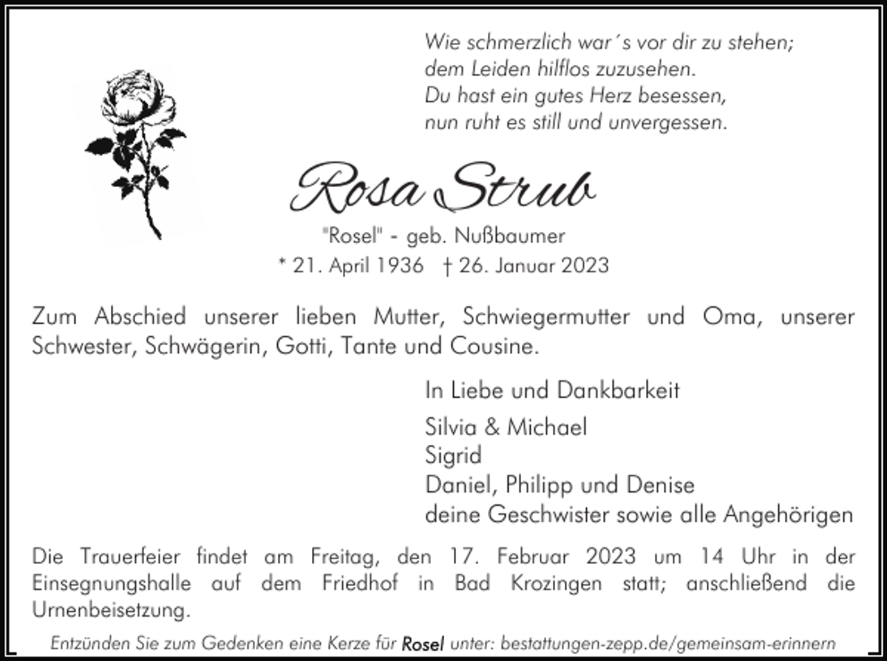 <p>Wie schmerzlich war´s vor dir zu stehen;<br />dem Leiden hilflos zuzusehen.<br />Du hast ein gutes Herz besessen,<br />nun ruht es still und unvergessen.</p><p>Rosa Strub<br />"Rosel" - geb. Nußbaumer</p><p>* 21. April 1936 † 26. Januar 2023</p><p>Zum Abschied unserer lieben Mutter, Schwiegermutter und Oma, unserer<br />Schwester, Schwägerin, Gotti, Tante und Cousine.<br />In Liebe und Dankbarkeit<br />Silvia &amp; Michael<br />Sigrid<br />Daniel, Philipp und Denise<br />deine Geschwister sowie alle Angehörigen<br />Die Trauerfeier findet am Freitag, den 17. Februar 2023 um 14 Uhr in der<br />Einsegnungshalle auf dem Friedhof in Bad Krozingen statt; anschließend die<br />Urnenbeisetzung.<br />Entzünden Sie zum Gedenken eine Kerze für</p><p>unter: bestattungen-zepp.de/gemeinsam-erinnern</p>
