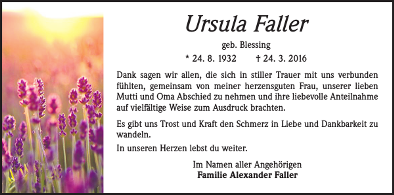 <p>Ursula Faller<br />geb. Blessing<br />* 24. 8. 1932 † 24. 3. 2016<br />Dank sagen wir allen, die sich in stiller Trauer mit uns verbunden<br />fühlten, gemeinsam von meiner herzensguten Frau, unserer lieben<br />Mutti und Oma Abschied zu nehmen und ihre liebevolle Anteilnahme<br />auf vielfältige Weise zum Ausdruck brachten.<br />Es gibt uns Trost und Kraft den Schmerz in Liebe und Dankbarkeit zu<br />wandeln.<br />In unseren Herzen lebst du weiter.<br />Im Namen aller Angehörigen<br />Familie Alexander Faller</p>