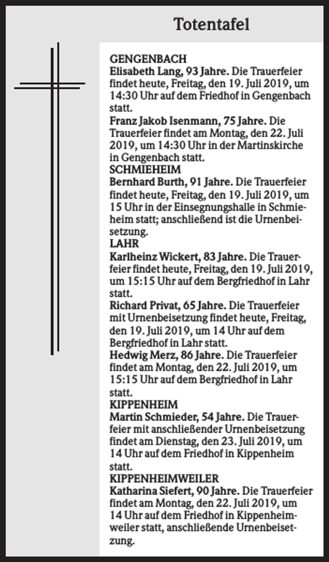 <p>Totentafel<br />GENGENBACH<br />Elisabeth Lang, 93 Jahre. Die Trauerfeier<br />findet heute, Freitag, den 19. Juli 2019, um<br />14:30 Uhr auf dem Friedhof in Gengenbach<br />statt.<br />Franz Jakob Isenmann, 75 Jahre. Die<br />Trauerfeier findet am Montag, den 22. Juli<br />2019, um 14:30 Uhr in der Martinskirche<br />in Gengenbach statt.<br />SCHMIEHEIM<br />Bernhard Burth, 91 Jahre. Die Trauerfeier<br />findet heute, Freitag, den 19. Juli 2019, um<br />15 Uhr in der Einsegnungshalle in Schmieheim statt; anschließend ist die Urnenbeisetzung.<br />LAHR<br />Karlheinz Wickert, 83 Jahre. Die Trauerfeier findet heute, Freitag, den 19. Juli 2019,<br />um 15:15 Uhr auf dem Bergfriedhof in Lahr<br />statt.<br />Richard Privat, 65 Jahre. Die Trauerfeier<br />mit Urnenbeisetzung findet heute, Freitag,<br />den 19. Juli 2019, um 14 Uhr auf dem<br />Bergfriedhof in Lahr statt.<br />Hedwig Merz, 86 Jahre. Die Trauerfeier<br />findet am Montag, den 22. Juli 2019, um<br />15:15 Uhr auf dem Bergfriedhof in Lahr<br />statt.<br />KIPPENHEIM<br />Martin Schmieder, 54 Jahre. Die Trauerfeier mit anschließender Urnenbeisetzung<br />findet am Dienstag, den 23. Juli 2019, um<br />14 Uhr auf dem Friedhof in Kippenheim<br />statt.<br />KIPPENHEIMWEILER<br />Katharina Siefert, 90 Jahre. Die Trauerfeier<br />findet am Montag, den 22. Juli 2019, um<br />14 Uhr auf dem Friedhof in Kippenheimweiler statt, anschließende Urnenbeisetzung.</p>