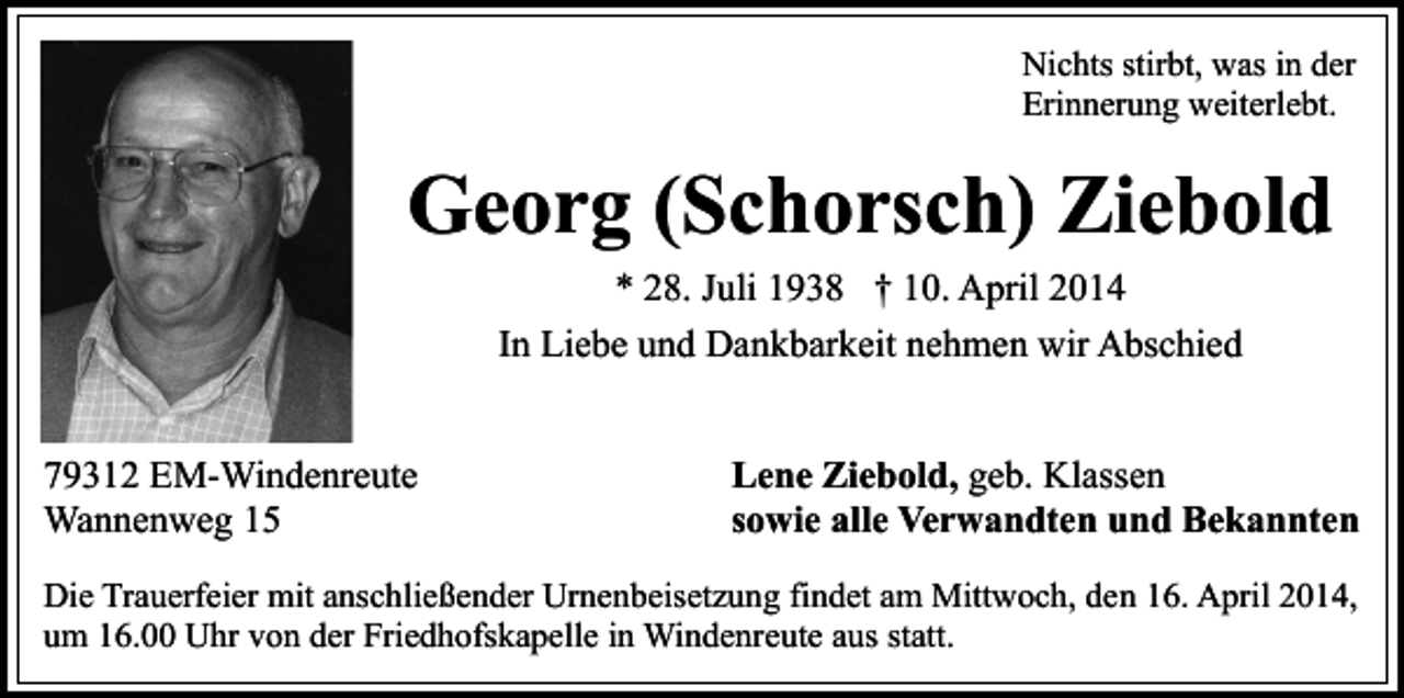 <p>Nichts stirbt, was in der<br />Erinnerung weiterlebt.</p><p>Georg (Schorsch) Ziebold<br />* 28. Juli 1938 † 10. April 2014<br />In Liebe und Dankbarkeit nehmen wir Abschied<br />79312 EM-Windenreute<br />Wannenweg 15</p><p>Lene Ziebold, geb. Klassen<br />sowie alle Verwandten und Bekannten</p><p>Die Trauerfeier mit anschließender Urnenbeisetzung findet am Mittwoch, den 16. April 2014,<br />um 16.00 Uhr von der Friedhofskapelle in Windenreute aus statt.</p>