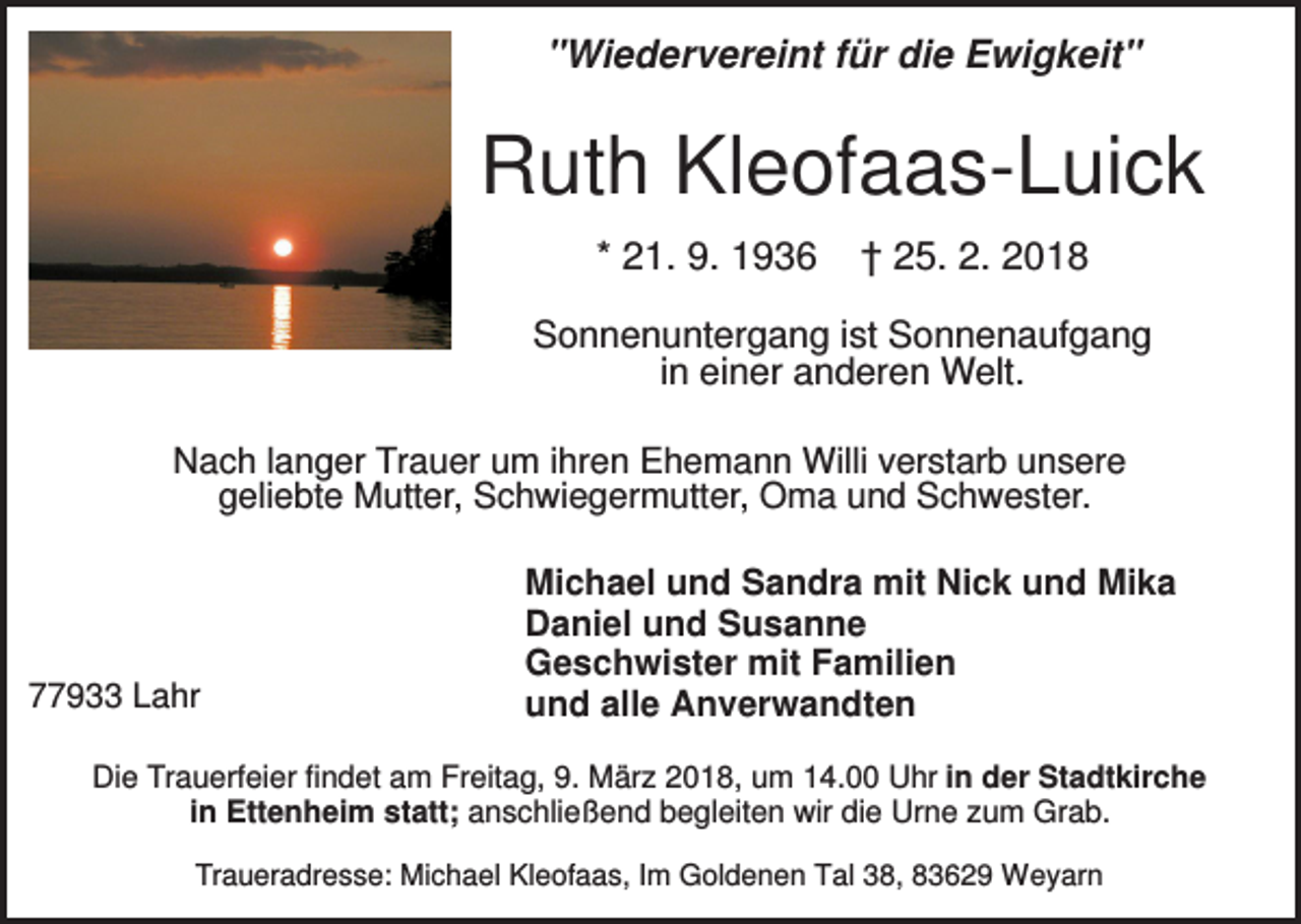 <p>"Wiedervereint für die Ewigkeit"</p><p>Ruth Kleofaas-Luick<br />* 21. 9. 1936</p><p>† 25. 2. 2018</p><p>Sonnenuntergang ist Sonnenaufgang<br />in einer anderen Welt.<br />Nach langer Trauer um ihren Ehemann Willi verstarb unsere<br />geliebte Mutter, Schwiegermutter, Oma und Schwester.</p><p>77933 Lahr</p><p>Michael und Sandra mit Nick und Mika<br />Daniel und Susanne<br />Geschwister mit Familien<br />und alle Anverwandten</p><p>Die Trauerfeier findet am Freitag, 9. März 2018, um 14.00 Uhr in der Stadtkirche<br />in Ettenheim statt; anschließend begleiten wir die Urne zum Grab.<br />Traueradresse: Michael Kleofaas, Im Goldenen Tal 38, 83629 Weyarn</p>