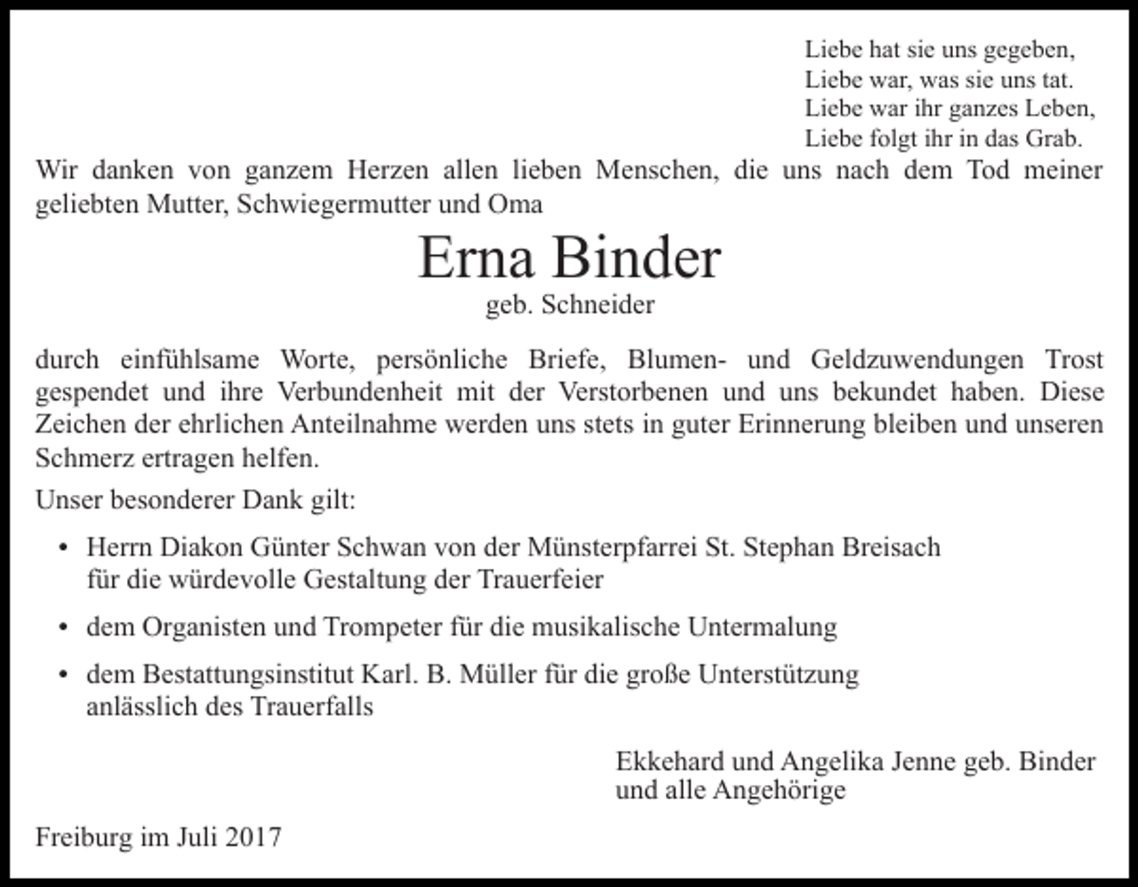 <p>Liebe<br />Li e b e hhat<br />at sisie<br />e uuns<br />ns ggegeben,<br />e ge be n ,<br />Liebe<br />Li e b e war,<br />w ar, was<br />w as sisie<br />e uuns<br />ns t tat.<br />a t.<br />Liebe<br />Li e b e war<br />w ar i ihr<br />hr gganzes<br />a n z es LLeben,<br />e b e n,<br />Li e b e ffolgt<br />ol gt i ihr<br />hr i in<br />n ddas<br />as Grab.<br />Gr a b.<br />Liebe</p><p>Wir<br />n k e n v von<br />o n g aganzem<br />n z e m Herzen<br />H er z e n allen<br />all e n lieben<br />li e b e n Menschen,<br />Me ns c h e n, die<br />di e uns<br />u ns nach<br />n a c h dem<br />d e m Tod<br />T o d meiner<br />m ei n er<br />Wir d adanken<br />g eli e bt e n Mutter,<br />M utt er, Schwiegermutter<br />S c h wi e g er m utt er uund<br />n d Oma<br />O ma<br />geliebten</p><p>Er<br />n a Binder<br />Bi n d er<br />Erna<br />ggeb.<br />e b. Schneider<br />S c h n ei d er</p><p>ddurch<br />ur c h ei<br />nf ü hls a m e Worte,<br />W or t e, persönliche<br />p ers ö nli c h e Briefe,<br />Bri ef e, BlumenBl u m e n- uund<br />n d Geldzuwendungen<br />G el d z u w e n d u n g e n Trost<br />Tr ost<br />einfühlsame<br />ggespendet<br />es p e n d et uund<br />n d iihre<br />hr e Verbundenheit<br />Ver b u n d e n h eit mit<br />mit dder<br />er Verstorbenen<br />Verst or b e n e n uund<br />n d uuns<br />ns bbekundet<br />e k u n d et hhaben.<br />a b e n. Diese<br />Di es e<br />ZZeichen<br />ei c h e n dder<br />er eehrlichen<br />hrli c h e n Anteilnahme<br />A n t eil n a h m e werden<br />w er d e n uns<br />u ns stets<br />st ets iinn guter<br />g ut er Erinnerung<br />Eri n n er u n g bleiben<br />bl ei b e n und<br />u n d unseren<br />u ns er e n<br />SSchmerz<br />c h m er z ertr<br />a g e n hhelfen.<br />elf e n.<br />ertragen<br />UUnser<br />ns er bbesonderer<br />es o n d er er DDank<br />a n k ggilt:<br />ilt:<br />Diakon<br />HHerrn<br />err n Di<br />a k o n GGünter<br />ü nt er SSchwan<br />c h w a n vvon<br />o n dder<br />er Münsterpfarrei<br />M ü nst er pf ar r ei St.<br />St. Stephan<br />St e p h a n Breisach<br />Br eis a c h<br />ffür<br />ür die<br />di e würdevolle<br />w ür d e v oll e Gestaltung<br />G est alt u n g der<br />d er Trauerfeier<br />Tr a u erf ei er</p><p>die<br />ddem<br />e m Organisten<br />Or g a nist e n uund<br />n d Trompeter<br />Tr o m p et er ffür<br />ür di<br />e musikalische<br />m usi k alis c h e Untermalung<br />U nt er m al u n g<br />ddem<br />e m Bestattungsinstitut<br />B est att u n gsi nstit ut Karl.<br />K arl. B.<br />B. Müller<br />M üll er ffür<br />ür die<br />di e große<br />gr o ß e Unterstützung<br />U nt erst üt z u n g</p><p>aanlässlich<br />nl ässli c h des<br />d es Trauerfalls<br />Tr a u erf alls</p><p>EEkkehard<br />k k e h ar d uund<br />n d Angelika<br />A n g eli k a JJenne<br />e n n e geb.<br />g e b. Binder<br />Bi n d er<br />uund<br />n d all<br />alle<br />e Angehörige<br />A n g e h öri g e<br />Freiburg<br />Fr<br />ei b ur g iim<br />m JJuli<br />uli 22</p>