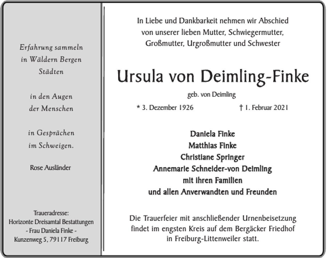<p>Erfahrung sammeln</p><p>In Liebe und Dankbarkeit nehmen wir Abschied<br />von unserer lieben Mutter, Schwiegermutter,<br />Großmutter, Urgroßmutter und Schwester</p><p>in Wäldern Bergen<br />Städten</p><p>Ursula von Deimling-Finke</p><p>in den Augen</p><p>geb. von Deimling</p><p>der Menschen<br />in Gesprächen<br />im Schweigen.<br />Rose Ausländer</p><p>Traueradresse:<br />Horizonte Dreisamtal Bestattungen<br />- Frau Daniela Finke Kunzenweg 5, 79117 Freiburg</p><p>* 3. Dezember 1926</p><p>1. Februar 2021</p><p>Daniela Finke<br />Matthias Finke<br />Christiane Springer<br />Annemarie Schneider-von Deimling<br />mit ihren Familien<br />und allen Anverwandten und Freunden<br />Die Trauerfeier mit anschließender Urnenbeisetzung<br />findet im engsten Kreis auf dem Bergäcker Friedhof<br />in Freiburg-Littenweiler statt.</p>