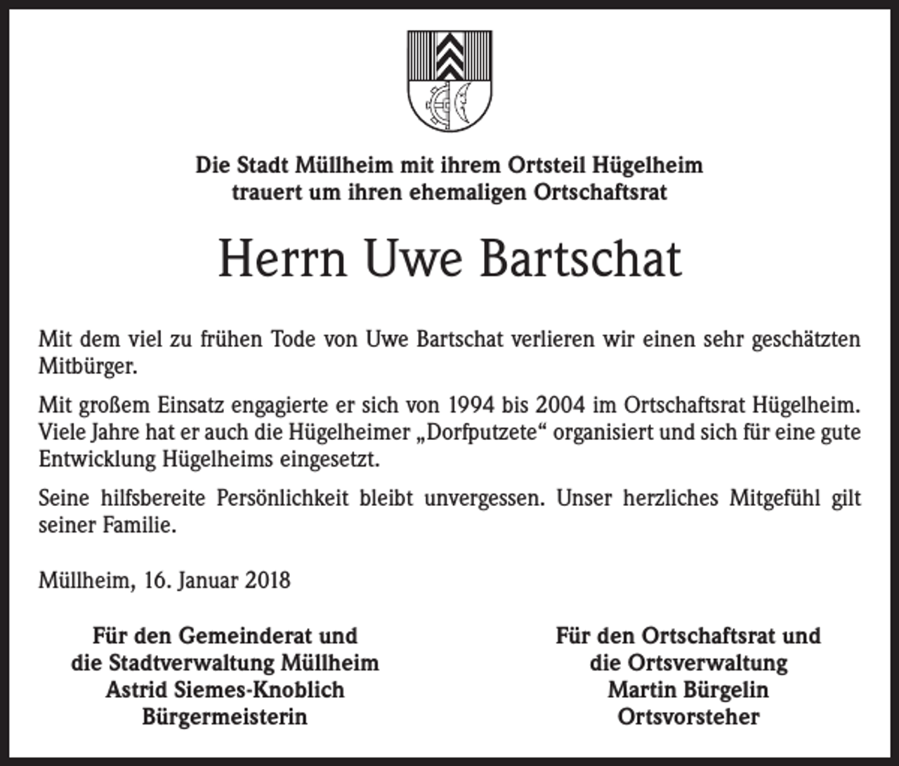 <p>Die Stadt Müllheim mit ihrem Ortsteil Hügelheim<br />trauert um ihren ehemaligen Ortschaftsrat</p><p>Herrn Uwe Bartschat<br />Mit dem viel zu frühen Tode von Uwe Bartschat verlieren wir einen sehr geschätzten<br />Mitbürger.<br />Mit großem Einsatz engagierte er sich von 1994 bis 2004 im Ortschaftsrat Hügelheim.<br />Viele Jahre hat er auch die Hügelheimer „Dorfputzete“ organisiert und sich für eine gute<br />Entwicklung Hügelheims eingesetzt.<br />Seine hilfsbereite Persönlichkeit bleibt unvergessen. Unser herzliches Mitgefühl gilt<br />seiner Familie.<br />Müllheim, 16. Januar 2018</p><p>Für den Gemeinderat und<br />die Stadtverwaltung Müllheim<br />Astrid Siemes-Knoblich<br />Bürgermeisterin</p><p>Für den Ortschaftsrat und<br />die Ortsverwaltung<br />Martin Bürgelin<br />Ortsvorsteher</p>