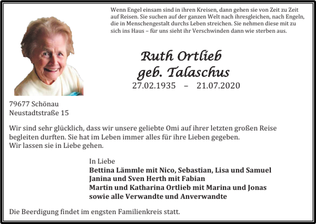 <p>Wenn Engel einsam sind in ihren Kreisen, dann gehen sie von Zeit zu Zeit<br />auf Reisen. Sie suchen auf der ganzen Welt nach ihresgleichen, nach Engeln,<br />die in Menschengestalt durchs Leben streichen. Sie nehmen diese mit zu<br />sich ins Haus – für uns sieht ihr Verschwinden dann wie sterben aus.</p><p>Ruth Ortlieb<br />geb. Talaschus</p><p>27.02.1935 – 21.07.2020<br />79677 Schönau<br />Neustadtstraße 15<br />Wir sind sehr glücklich, dass wir unsere geliebte Omi auf ihrer letzten großen Reise<br />begleiten durften. Sie hat im Leben immer alles für ihre Lieben gegeben.<br />Wir lassen sie in Liebe gehen.<br />In Liebe<br />Bettina Lämmle mit Nico, Sebastian, Lisa und Samuel<br />Janina und Sven Herth mit Fabian<br />Martin und Katharina Ortlieb mit Marina und Jonas<br />sowie alle Verwandte und Anverwandte<br />Die Beerdigung findet im engsten Familienkreis statt.</p>