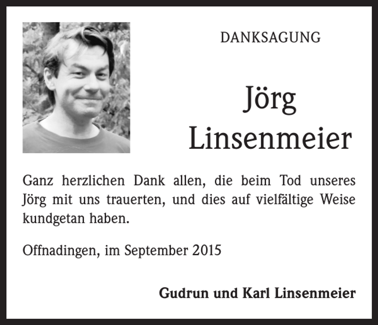<p>DANKSAGUNG</p><p>Jörg<br />Linsenmeier<br />Ganz herzlichen Dank allen, die beim Tod unseres<br />Jörg mit uns trauerten, und dies auf vielfältige Weise<br />kundgetan haben.<br />Offnadingen, im September 2015<br />Gudrun und Karl Linsenmeier</p>