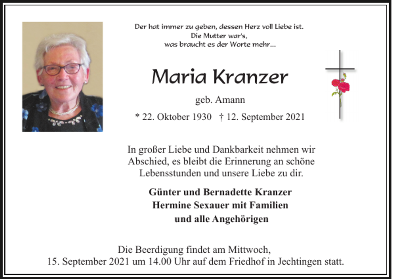 <p>Der hat immer zu geben, dessen Herz voll Liebe ist.<br />Die Mutter war's,<br />was braucht es der Worte mehr...</p><p>Maria Kranzer<br />geb. Amann<br />* 22. Oktober 1930 † 12. September 2021</p><p>In großer Liebe und Dankbarkeit nehmen wir<br />Abschied, es bleibt die Erinnerung an schöne<br />Lebensstunden und unsere Liebe zu dir.<br />Günter und Bernadette Kranzer<br />Hermine Sexauer mit Familien<br />und alle Angehörigen<br />Die Beerdigung findet am Mittwoch,<br />15. September 2021 um 14.00 Uhr auf dem Friedhof in Jechtingen statt.</p>