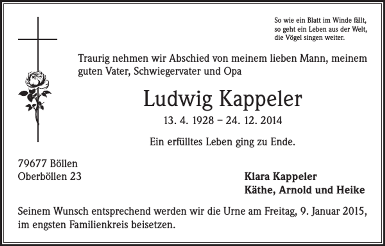<p>So wie ein Blatt im Winde fällt,<br />so geht ein Leben aus der Welt,<br />die Vögel singen weiter.</p><p>Traurig nehmen wir Abschied von meinem lieben Mann, meinem<br />guten Vater, Schwiegervater und Opa</p><p>Ludwig Kappeler<br />13. 4. 1928 – 24. 12. 2014<br />Ein erfülltes Leben ging zu Ende.<br />79677 Böllen<br />Oberböllen 23</p><p>Klara Kappeler<br />Käthe, Arnold und Heike</p><p>Seinem Wunsch entsprechend werden wir die Urne am Freitag, 9. Januar 2015,<br />im engsten Familienkreis beisetzen.</p>