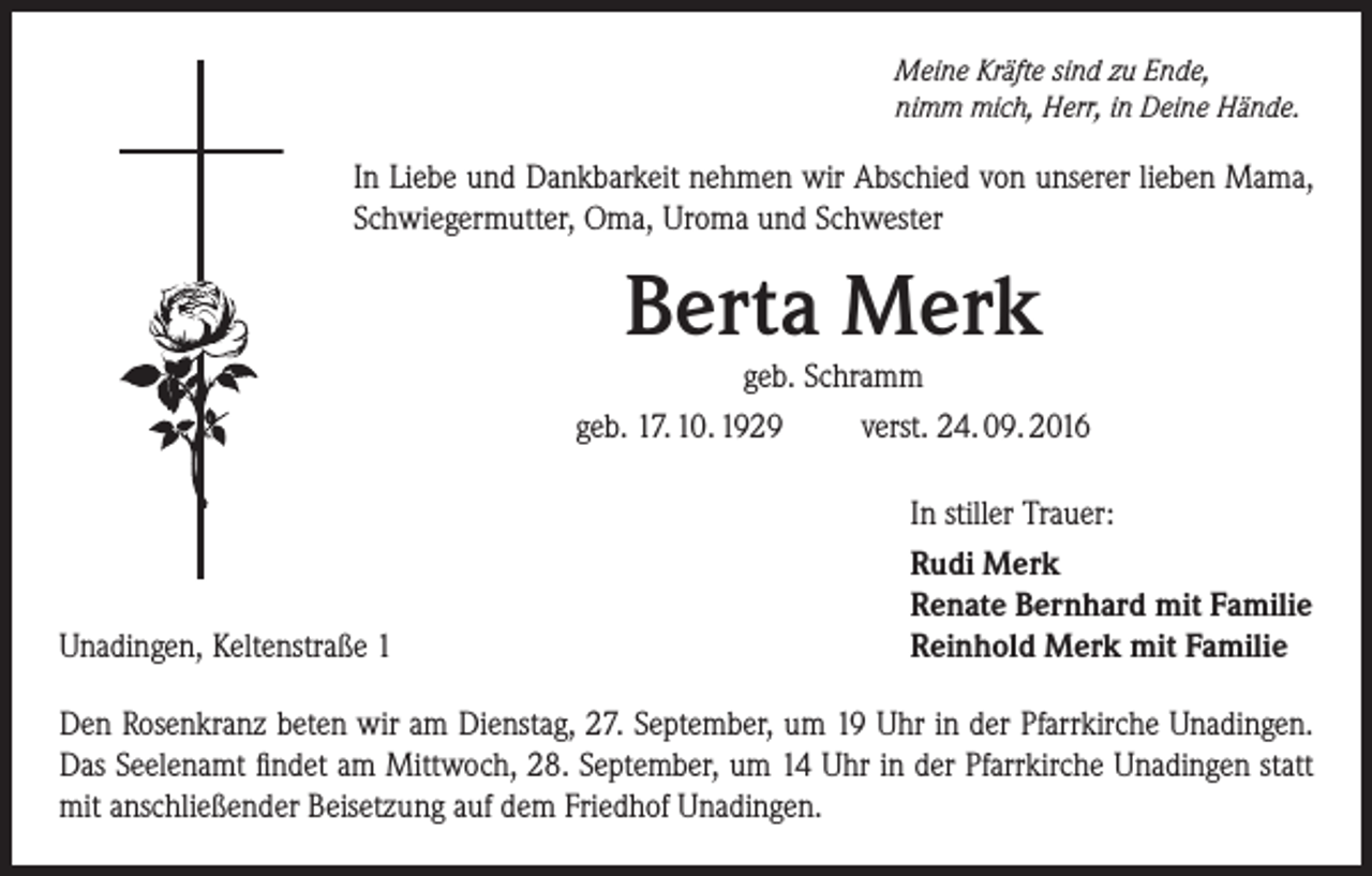 <p>Meine Kräfte sind zu Ende,<br />nimm mich, Herr, in Deine Hände.</p><p>In Liebe und Dankbarkeit nehmen wir Abschied von unserer lieben Mama,<br />Schwiegermutter, Oma, Uroma und Schwester</p><p>Berta Merk</p><p>geb. Schramm<br />geb. 17. 10. 1929<br />verst. 24. 09. 2016</p><p>Unadingen, Keltenstraße 1</p><p>In stiller Trauer:<br />Rudi Merk<br />Renate Bernhard mit Familie<br />Reinhold Merk mit Familie</p><p>Den Rosenkranz beten wir am Dienstag, 27. September, um 19 Uhr in der Pfarrkirche Unadingen.<br />Das Seelenamt findet am Mittwoch, 28. September, um 14 Uhr in der Pfarrkirche Unadingen statt<br />mit anschließender Beisetzung auf dem Friedhof Unadingen.</p>