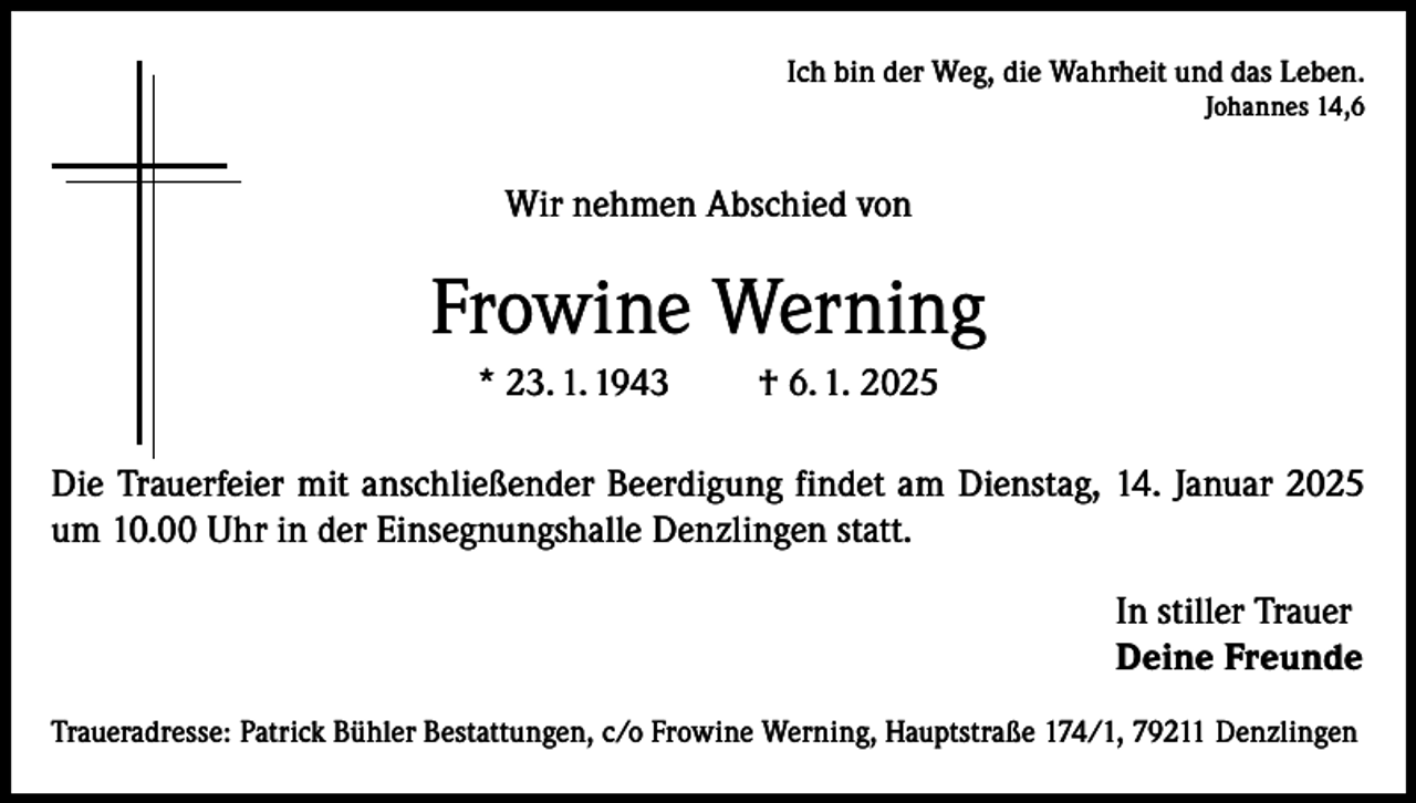<p>Ich bin der Weg, die Wahrheit und das Leben.<br />Johannes 14,6</p><p>Wir nehmen Abschied von</p><p>Frowine Werning<br />* 23. 1. 1943</p><p>† 6. 1. 2025</p><p>Die Trauerfeier mit anschließender Beerdigung findet am Dienstag, 14. Januar 2025<br />um 10.00 Uhr in der Einsegnungshalle Denzlingen statt.<br />In stiller Trauer<br />Deine Freunde<br />Traueradresse: Patrick Bühler Bestattungen, c/o Frowine Werning, Hauptstraße 174/1, 79211 Denzlingen</p>
