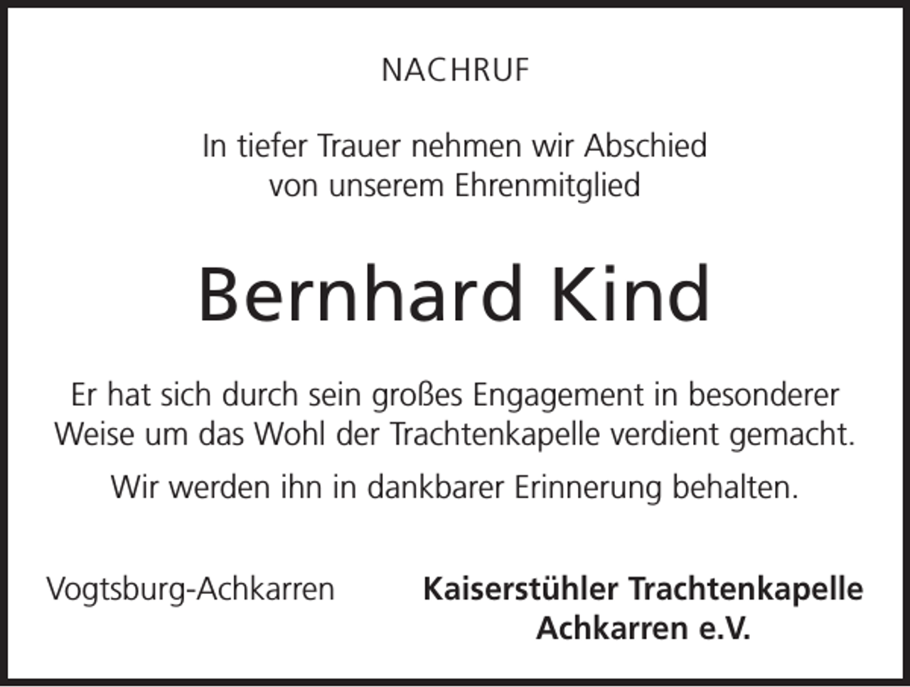 <p>NACHRUF<br />In tiefer Trauer nehmen wir Abschied<br />von unserem Ehrenmitglied</p><p>Bernhard Kind<br />Er hat sich durch sein großes Engagement in besonderer<br />Weise um das Wohl der Trachtenkapelle verdient gemacht.<br />Wir werden ihn in dankbarer Erinnerung behalten.<br />Vogtsburg-Achkarren</p><p>Kaiserstühler Trachtenkapelle<br />Achkarren e.V.</p>