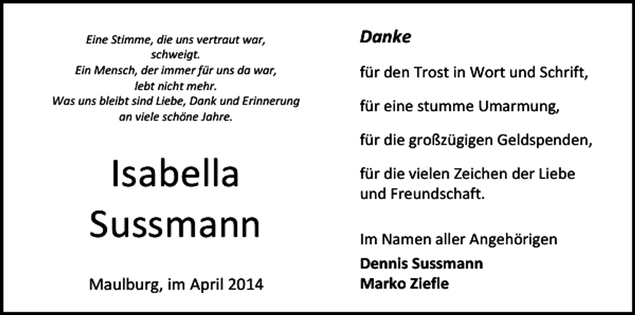 <p>Eine Stimme, die uns vertraut war,<br />schweigt.<br />Ein Mensch, der immer für uns da war,<br />lebt nicht mehr.<br />Was uns bleibt sind Liebe, Dank und Erinnerung<br />an viele schöne Jahre.</p><p>Isabella<br />Sussmann<br />Maulburg, im April 2014</p><p>Danke<br />für den Trost in Wort und Schrift,<br />für eine stumme Umarmung,<br />für die großzügigen Geldspenden,<br />für die vielen Zeichen der Liebe<br />und Freundschaft.<br />Im Namen aller Angehörigen<br />Dennis Sussmann<br />Marko Ziefle</p>