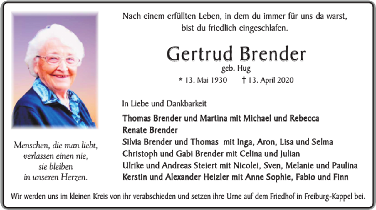 <p>Nach einem erfüllten Leben, in dem du immer für uns da warst,<br />bist du friedlich eingeschlafen.</p><p>Gertrud Brender<br />geb. Hug</p><p>* 13. Mai 1930</p><p>13. April 2020</p><p>In Liebe und Dankbarkeit</p><p>Menschen, die man liebt,<br />verlassen einen nie,<br />sie bleiben<br />in unseren Herzen.</p><p>Thomas Brender und Martina mit Michael und Rebecca<br />Renate Brender<br />Silvia Brender und Thomas mit Inga, Aron, Lisa und Selma<br />Christoph und Gabi Brender mit Celina und Julian<br />Ulrike und Andreas Steiert mit Nicolei, Sven, Melanie und Paulina<br />Kerstin und Alexander Heizler mit Anne Sophie, Fabio und Finn</p><p>Wir werden uns im kleinen Kreis von ihr verabschieden und setzen ihre Urne auf dem Friedhof in Freiburg-Kappel bei.</p>