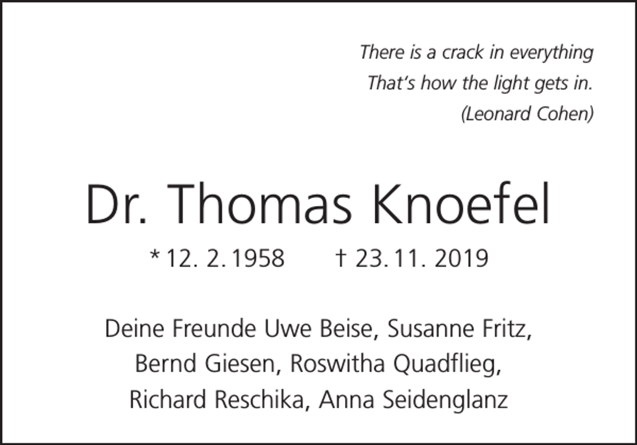 <p>There is a crack in everything<br />That‘s how the light gets in.<br />(Leonard Cohen)</p><p>Dr. Thomas Knoefel<br />* 12. 2. 1958 † 23. 11. 2019<br />Deine Freunde Uwe Beise, Susanne Fritz,<br />Bernd Giesen, Roswitha Quadflieg,<br />Richard Reschika, Anna Seidenglanz</p>