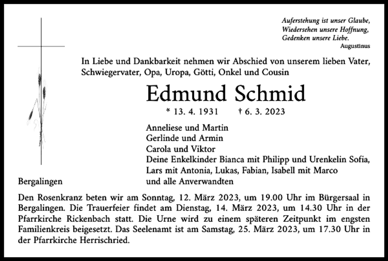 <p>Auferstehung ist unser Glaube,<br />Wiedersehen unsere Hoffnung,<br />Gedenken unsere Liebe.</p><p>Augustinus</p><p>In Liebe und Dankbarkeit nehmen wir Abschied von unserem lieben Vater,<br />Schwiegervater, Opa, Uropa, Götti, Onkel und Cousin</p><p>Bergalingen</p><p>Edmund Schmid<br />* 13. 4. 1931 † 6. 3. 2023</p><p>Anneliese und Martin<br />Gerlinde und Armin<br />Carola und Viktor<br />Deine Enkelkinder Bianca mit Philipp und Urenkelin Sofia,<br />Lars mit Antonia, Lukas, Fabian, Isabell mit Marco<br />und alle Anverwandten</p><p>Den Rosenkranz beten wir am Sonntag, 12. März 2023, um 19.00 Uhr im Bürgersaal in<br />Bergalingen. Die Trauerfeier findet am Dienstag, 14. März 2023, um 14.30 Uhr in der<br />Pfarrkirche Rickenbach statt. Die Urne wird zu einem späteren Zeitpunkt im engsten<br />­Familienkreis beigesetzt. Das Seelenamt ist am Samstag, 25. März 2023, um 17.30 Uhr in<br />der Pfarrkirche Herrischried.</p>