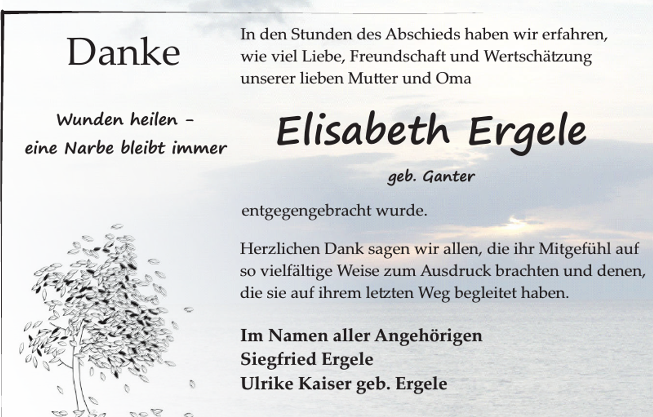 <p>Danke<br />Wunden heilen -</p><p>eine Narbe bleibt immer</p><p>In den Stunden des Abschieds haben wir erfahren,<br />wie viel Liebe, Freundschaft und Wertschätzung<br />unserer lieben Mutter und Oma</p><p>Elisabeth Ergele<br />geb. Ganter</p><p>entgegengebracht wurde.<br />Herzlichen Dank sagen wir allen, die ihr Mitgefühl auf<br />so vielfältige Weise zum Ausdruck brachten und denen,<br />die sie auf ihrem letzten Weg begleitet haben.</p><p>Im Namen aller Angehörigen<br />Siegfried Ergele<br />Ulrike Kaiser geb. Ergele</p>