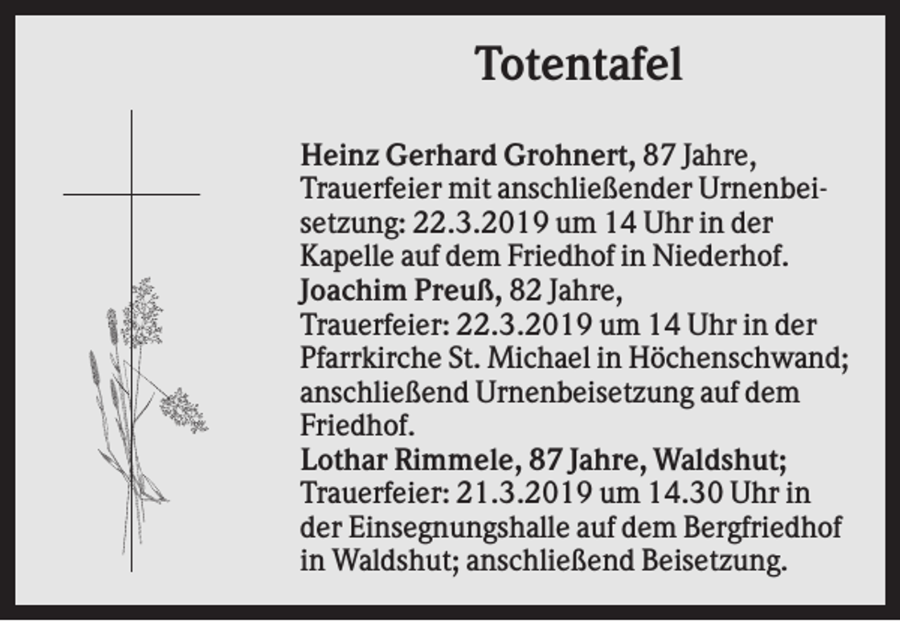 <p>Totentafel<br />Heinz Gerhard Grohnert, 87 Jahre,<br />Trauerfeier mit anschließender Urnenbeisetzung: 22.3.2019 um 14 Uhr in der<br />Kapelle auf dem Friedhof in Niederhof.<br />Joachim Preuß, 82 Jahre,<br />Trauerfeier: 22.3.2019 um 14 Uhr in der<br />Pfarrkirche St. Michael in Höchenschwand;<br />anschließend Urnenbeisetzung auf dem<br />Friedhof.<br />Lothar Rimmele, 87 Jahre, Waldshut;<br />Trauerfeier: 21.3.2019 um 14.30 Uhr in<br />der Einsegnungshalle auf dem Bergfriedhof<br />in Waldshut; anschließend Beisetzung.</p>