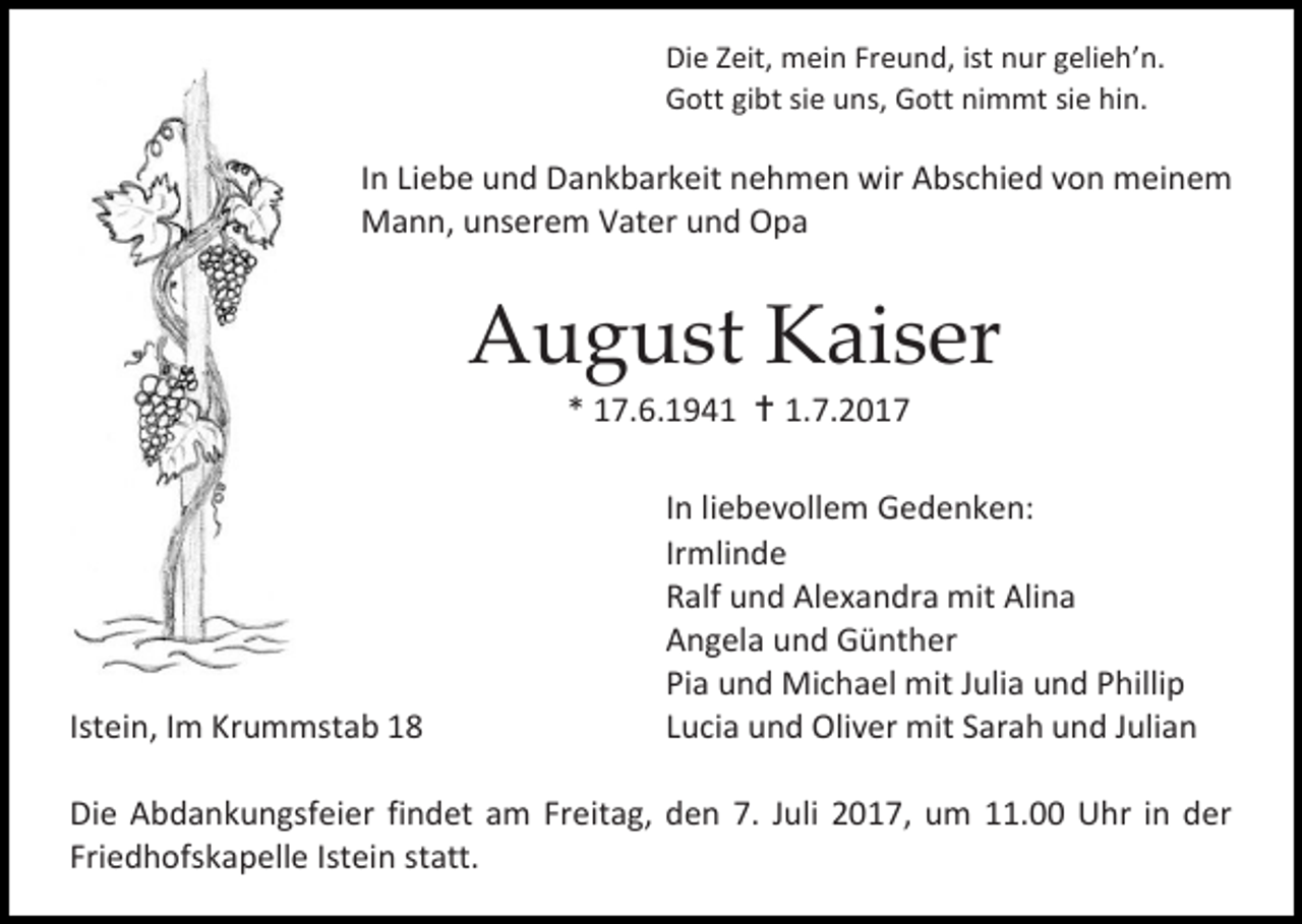 <p>Die Zeit, mein Freund, ist nur gelieh’n.<br />Gott gibt sie uns, Gott nimmt sie hin.</p><p>In Liebe und Dankbarkeit nehmen wir Abschied von meinem<br />Mann, unserem Vater und Opa</p><p>August Kaiser<br />* 17.6.1941  1.7.2017</p><p>Istein, Im Krummstab 18</p><p>In liebevollem Gedenken:<br />Irmlinde<br />Ralf und Alexandra mit Alina<br />Angela und Günther<br />Pia und Michael mit Julia und Phillip<br />Lucia und Oliver mit Sarah und Julian</p><p>Die Abdankungsfeier findet am Freitag, den 7. Juli 2017, um 11.00 Uhr in der<br />Friedhofskapelle Istein statt.</p>