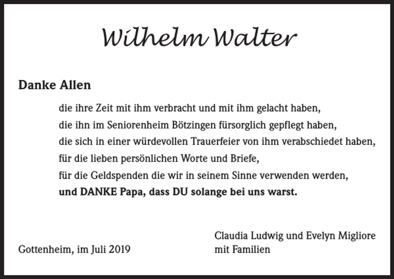 <p>Wilhelm Walter<br />Danke Allen<br />die ihre Zeit mit ihm verbracht und mit ihm gelacht haben,<br />die ihn im Seniorenheim Bötzingen fürsorglich gepflegt haben,<br />die sich in einer würdevollen Trauerfeier von ihm verabschiedet haben,<br />für die lieben persönlichen Worte und Briefe,<br />für die Geldspenden die wir in seinem Sinne verwenden werden,<br />und DANKE Papa, dass DU solange bei uns warst.</p><p>Gottenheim, im Juli 2019</p><p>Claudia Ludwig und Evelyn Migliore<br />mit Familien</p>