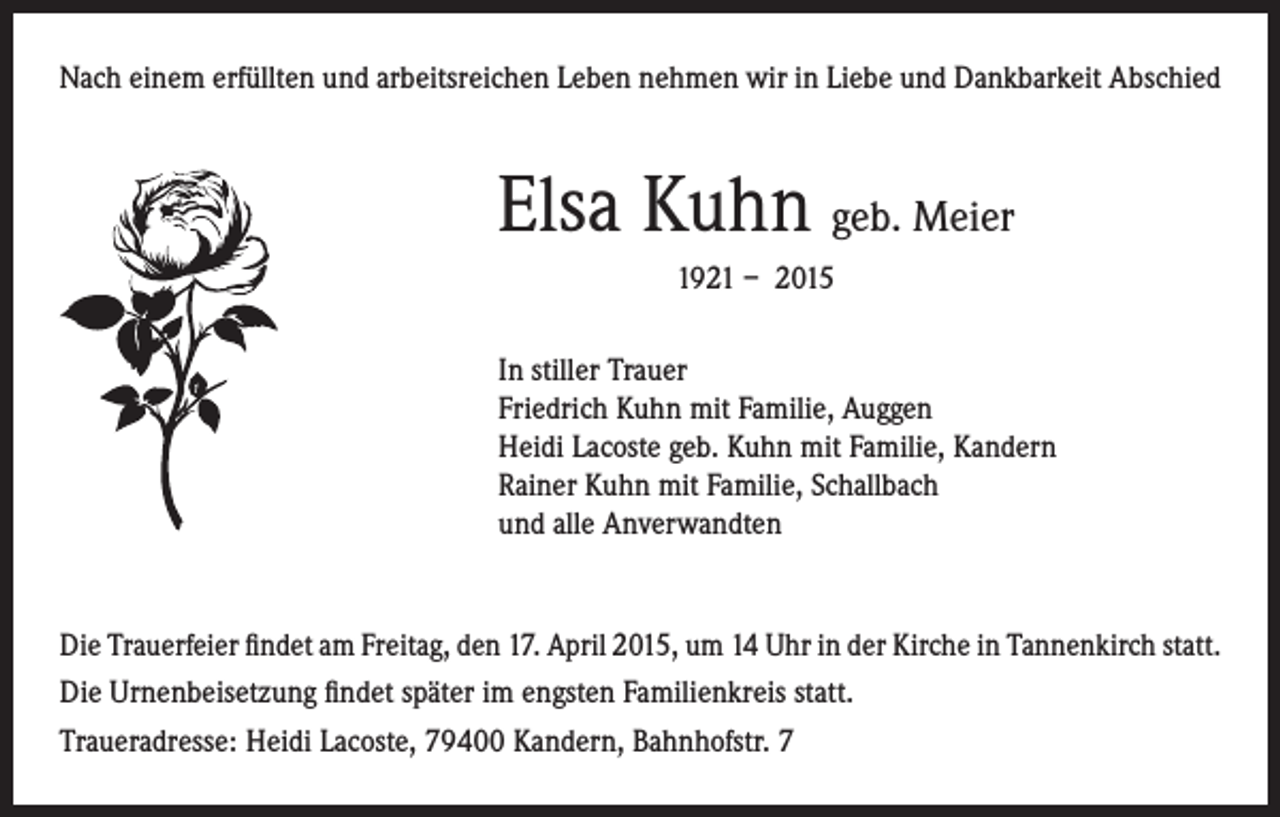 <p>Nach einem erfüllten und arbeitsreichen Leben nehmen wir in Liebe und Dankbarkeit Abschied</p><p>Elsa Kuhn geb. Meier</p><p>1921 – 2015</p><p>In stiller Trauer<br />Friedrich Kuhn mit Familie, Auggen<br />Heidi Lacoste geb. Kuhn mit Familie, Kandern<br />Rainer Kuhn mit Familie, Schallbach<br />und alle Anverwandten</p><p>Die Trauerfeier findet am Freitag, den 17. April 2015, um 14 Uhr in der Kirche in Tannenkirch statt.<br />Die Urnenbeisetzung findet später im engsten Familienkreis statt.<br />Traueradresse: Heidi Lacoste, 79400 Kandern, Bahnhofstr. 7</p>