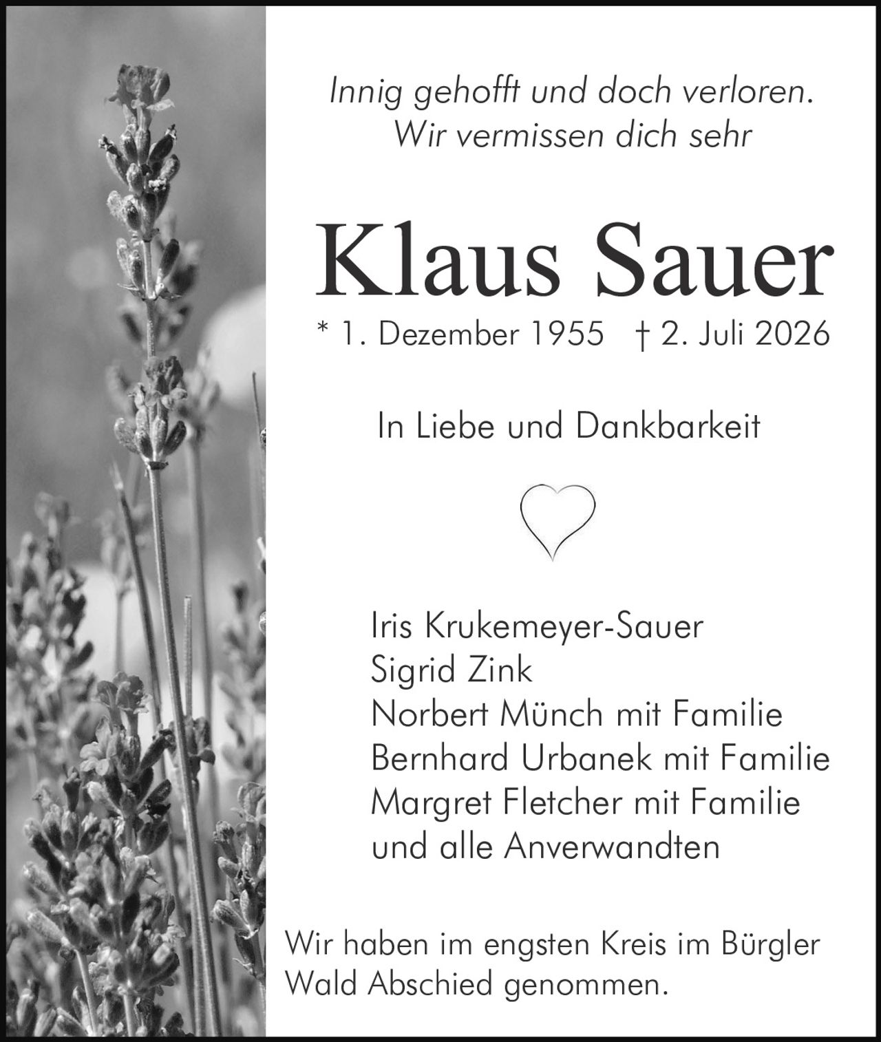 <p><i>Innig gehofft und doch verloren. Wir vermissen dich sehr</i></p>

<p><strong>Klaus Sauer</strong><br>
* 1. Dezember 1955 † 2. Juli 2026</p>

<p><i>In Liebe und Dankbarkeit</i></p>

<p>Iris Krukemeyer-Sauer<br>
Sigrid Zink<br>
Norbert Münch mit Familie<br>
Bernhard Urbanek mit Familie<br>
Margret Fletcher mit Familie<br>
und alle Anverwandten</p>

<p>Wir haben im engsten Kreis im Bürgler Wald Abschied genommen.</p>