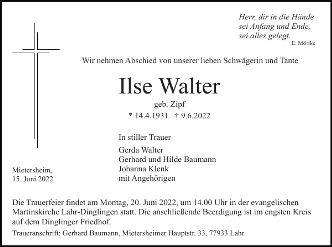<p>Herr, dir in die Hände<br />sei Anfang und Ende,<br />sei alles gelegt.<br />E. Mörike</p><p>Wir nehmen Abschied von unserer lieben Schwägerin und Tante</p><p>Ilse Walter<br />geb. Zipf<br />* 14.4.1931 † 9.6.2022<br />In stiller Trauer</p><p>Mietersheim,<br />15. Juni 2022</p><p>Gerda Walter<br />Gerhard und Hilde Baumann<br />Johanna Klenk<br />mit Angehörigen</p><p>Die Trauerfeier findet am Montag, 20. Juni 2022, um 14.00 Uhr in der evangelischen<br />Martinskirche Lahr-Dinglingen statt. Die anschließende Beerdigung ist im engsten Kreis<br />auf dem Dinglinger Friedhof.<br />Traueranschrift: Gerhard Baumann, Mietersheimer Hauptstr. 33, 77933 Lahr</p>