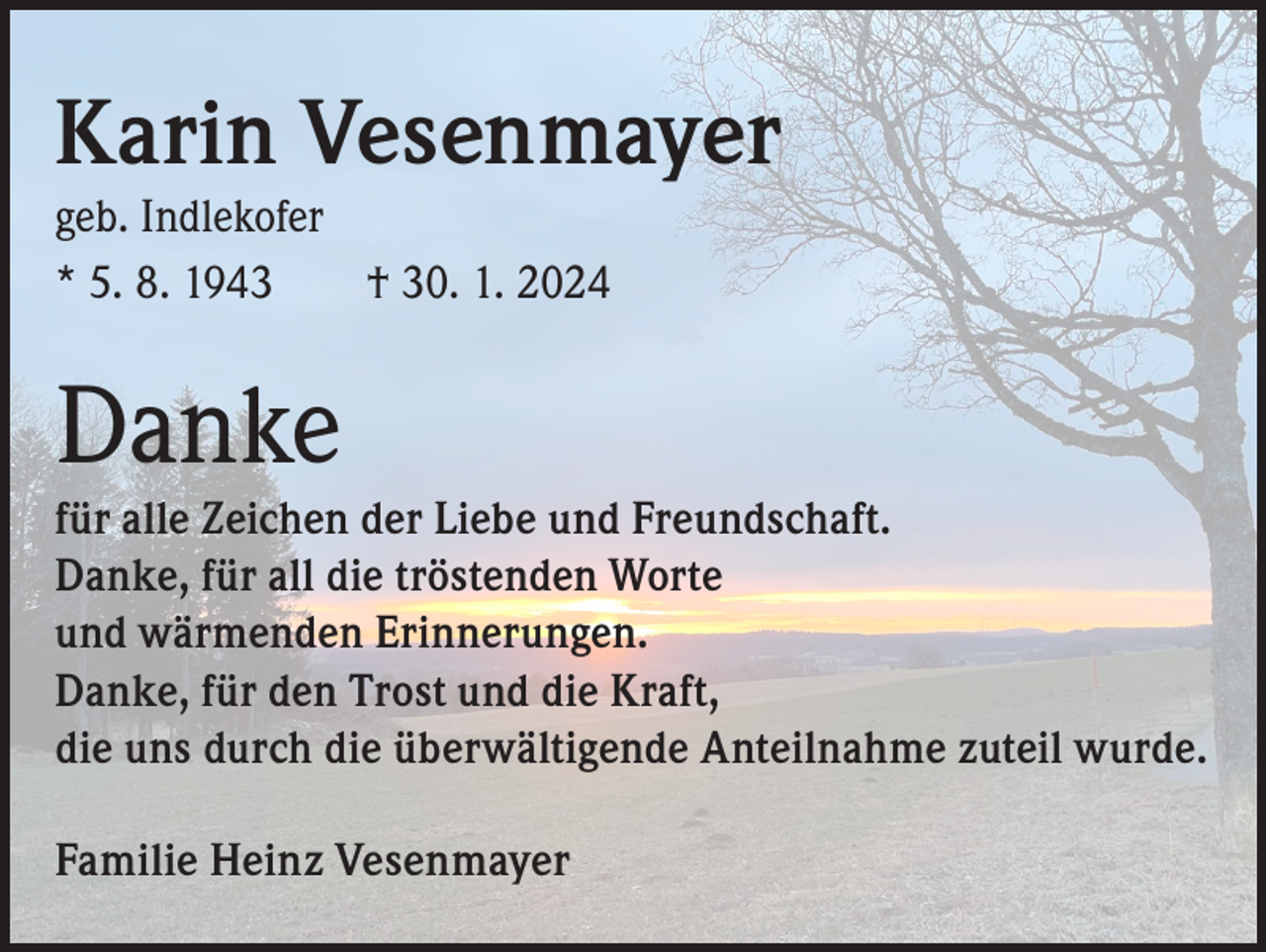 <p>Karin Vesenmayer<br />geb. Indlekofer<br />* 5. 8. 1943 † 30. 1. 2024</p><p>Danke</p><p>für alle Zeichen der Liebe und Freundschaft.<br />Danke, für all die tröstenden Worte<br />und wärmenden Erinnerungen.<br />Danke, für den Trost und die Kraft,<br />die uns durch die überwältigende Anteilnahme zuteil wurde.<br />Familie Heinz Vesenmayer</p>