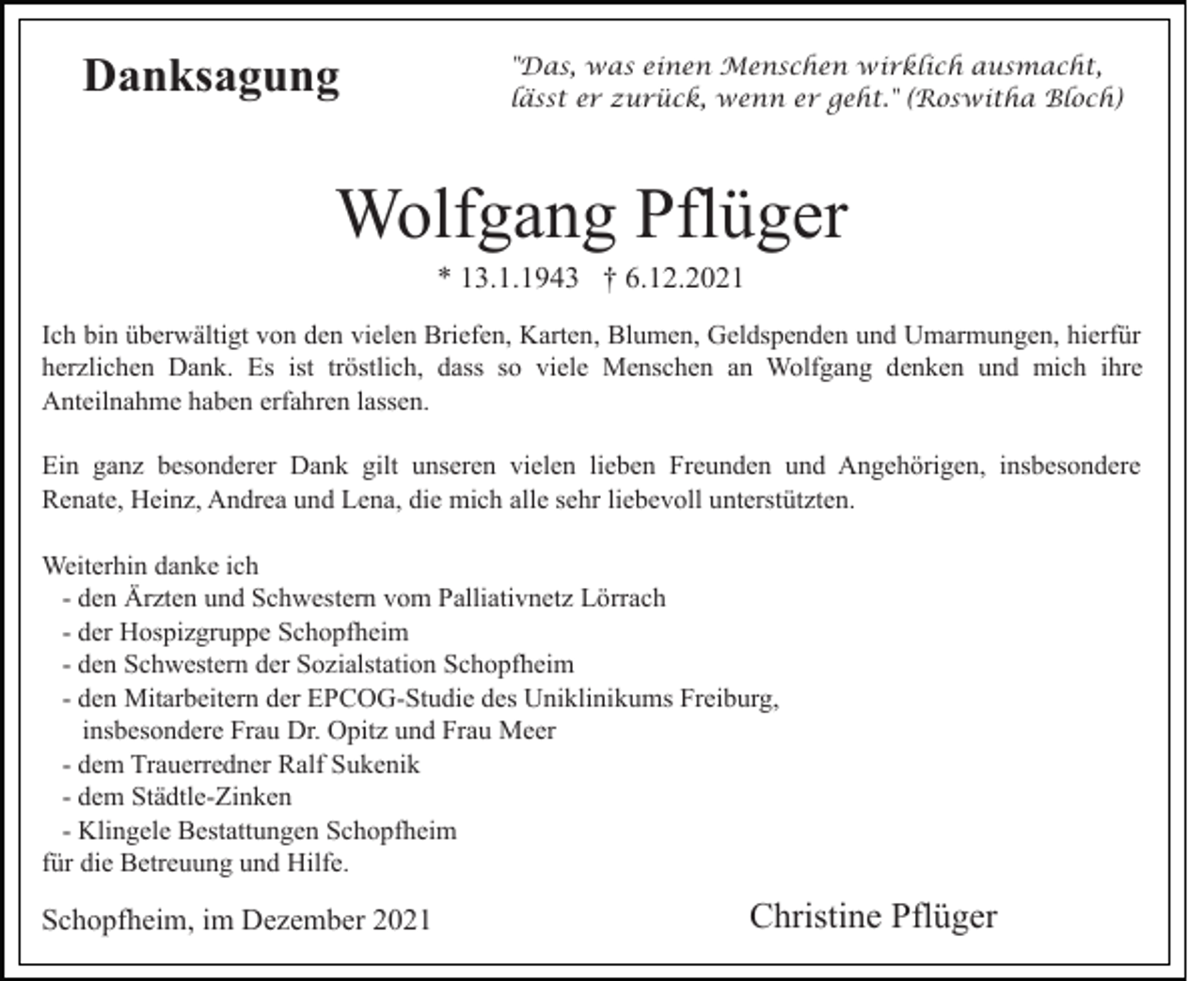 <p>Danksagung</p><p>"Das, was einen Menschen wirklich ausmacht,<br />lässt er zurück, wenn er geht." (Roswitha Bloch)</p><p>Wolfgang Pflüger<br />* 13.1.1943 † 6.12.2021<br />Ich bin überwältigt von den vielen Briefen, Karten, Blumen, Geldspenden und Umarmungen, hierfür<br />herzlichen Dank. Es ist tröstlich, dass so viele Menschen an Wolfgang denken und mich ihre<br />Anteilnahme haben erfahren lassen.<br />Ein ganz besonderer Dank gilt unseren vielen lieben Freunden und Angehörigen, insbesondere<br />Renate, Heinz, Andrea und Lena, die mich alle sehr liebevoll unterstützten.<br />Weiterhin danke ich<br />- den Ärzten und Schwestern vom Palliativnetz Lörrach<br />- der Hospizgruppe Schopfheim<br />- den Schwestern der Sozialstation Schopfheim<br />- den Mitarbeitern der EPCOG-Studie des Uniklinikums Freiburg,<br />insbesondere Frau Dr. Opitz und Frau Meer<br />- dem Trauerredner Ralf Sukenik<br />- dem Städtle-Zinken<br />- Klingele Bestattungen Schopfheim<br />für die Betreuung und Hilfe.</p><p>Schopfheim, im Dezember 2021</p><p>Christine Pflüger</p>