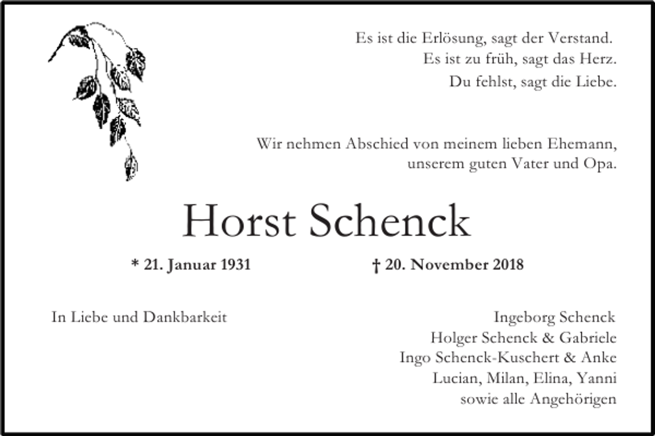 <p>Es ist die Erlösung, sagt der Verstand.<br />Es ist zu früh, sagt das Herz.<br />Du fehlst, sagt die Liebe.</p><p>Wir nehmen Abschied von meinem lieben Ehemann,<br />unserem guten Vater und Opa.</p><p>Horst Schenck<br />* 21. Januar 1931<br />In Liebe und Dankbarkeit</p><p>† 20. November 2018<br />Ingeborg Schenck<br />Holger Schenck &amp; Gabriele<br />Ingo Schenck-Kuschert &amp; Anke<br />Lucian, Milan, Elina, Yanni<br />sowie alle Angehörigen</p>