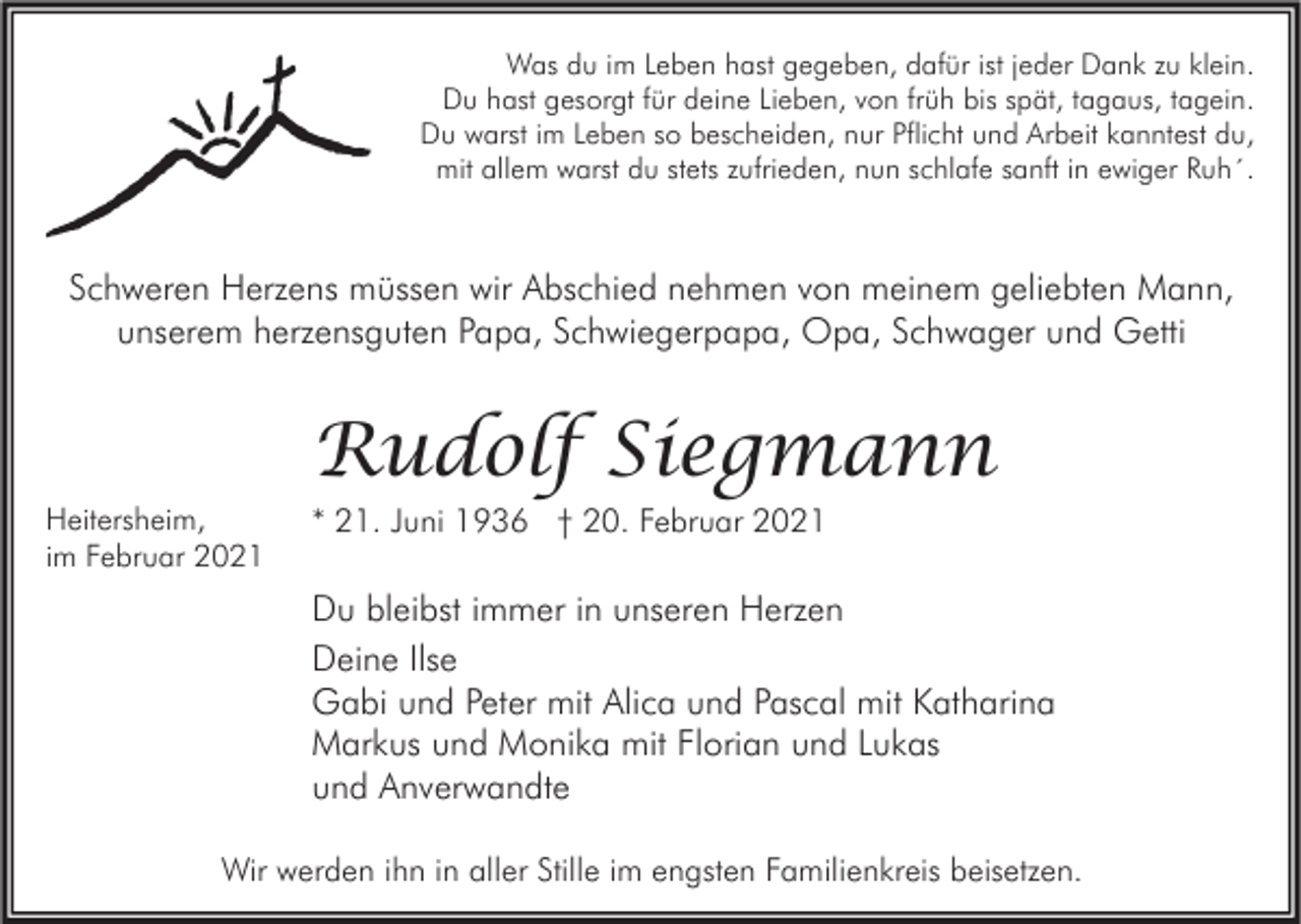 <p>Was du im Leben hast gegeben, dafür ist jeder Dank zu klein.<br />Du hast gesorgt für deine Lieben, von früh bis spät, tagaus, tagein.<br />Du warst im Leben so bescheiden, nur Pflicht und Arbeit kanntest du,<br />mit allem warst du stets zufrieden, nun schlafe sanft in ewiger Ruh´.</p><p>Schweren Herzens müssen wir Abschied nehmen von meinem geliebten Mann,<br />unserem herzensguten Papa, Schwiegerpapa, Opa, Schwager und Getti</p><p>Heitersheim,<br />im Februar 2021</p><p>Rudolf Siegmann<br />* 21. Juni 1936 † 20. Februar 2021</p><p>Du bleibst immer in unseren Herzen<br />Deine Ilse<br />Gabi und Peter mit Alica und Pascal mit Katharina<br />Markus und Monika mit Florian und Lukas<br />und Anverwandte<br />Wir werden ihn in aller Stille im engsten Familienkreis beisetzen.</p>