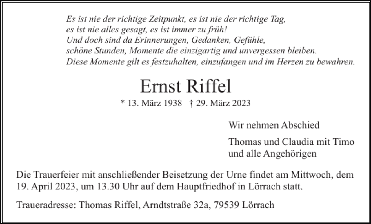 <p>Es ist nie der richtige Zeitpunkt, es ist nie der richtige Tag,<br />es ist nie alles gesagt, es ist immer zu früh!<br />Und doch sind da Erinnerungen, Gedanken, Gefühle,<br />schöne Stunden, Momente die einzigartig und unvergessen bleiben.<br />Diese Momente gilt es festzuhalten, einzufangen und im Herzen zu bewahren.</p><p>Ernst Riffel<br />* 13. März 1938 † 29. März 2023</p><p>Wir nehmen Abschied<br />Thomas und Claudia mit Timo<br />und alle Angehörigen<br />Die Trauerfeier mit anschließender Beisetzung der Urne findet am Mittwoch, dem<br />19. April 2023, um 13.30 Uhr auf dem Hauptfriedhof in Lörrach statt.<br />Traueradresse: Thomas Riffel, Arndtstraße 32a, 79539 Lörrach</p>