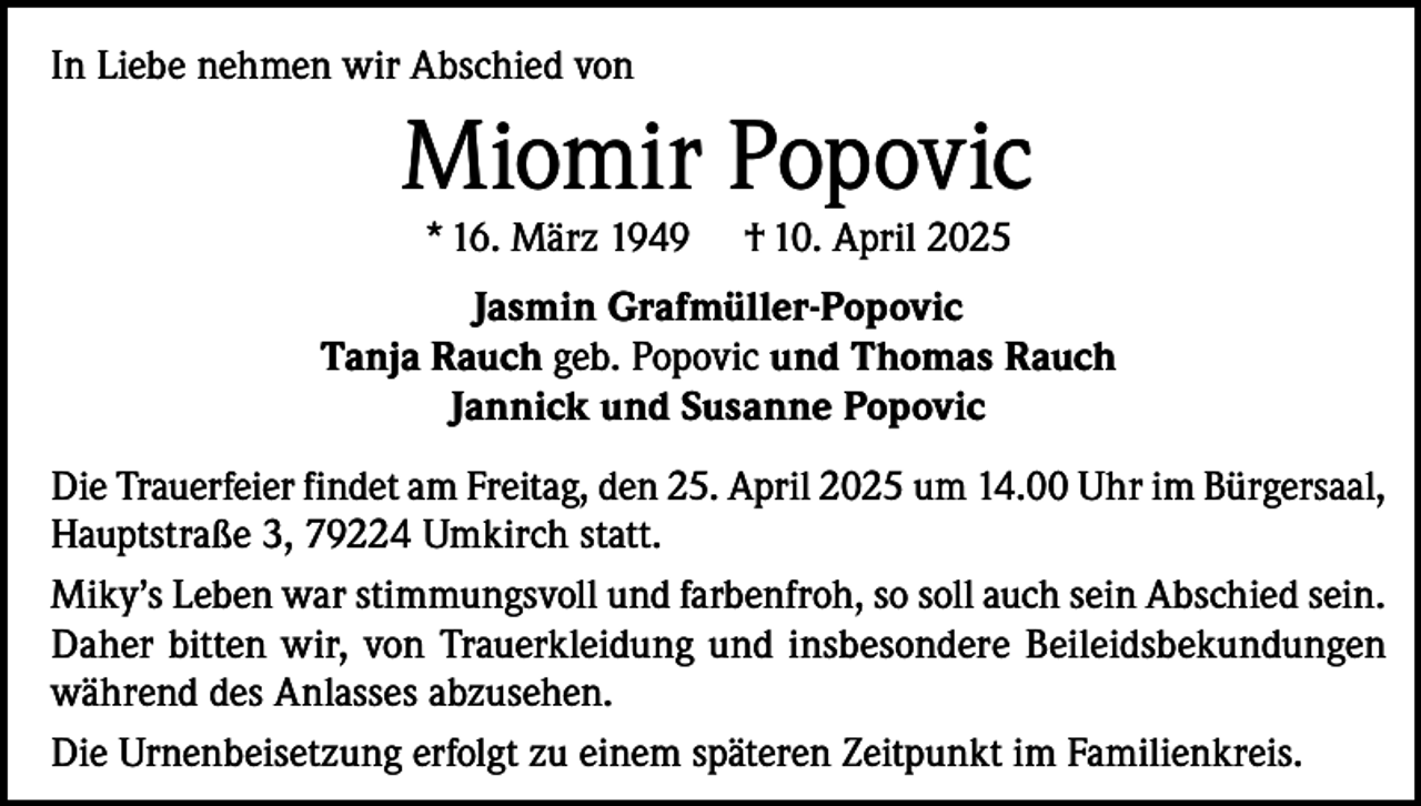 <p>In Liebe nehmen wir Abschied von</p><p>Miomir Popovic<br />* 16. März 1949</p><p>† 10. April 2025</p><p>Jasmin Grafmüller-Popovic<br />Tanja Rauch geb. Popovic und Thomas Rauch<br />Jannick und Susanne Popovic<br />Die Trauerfeier findet am Freitag, den 25. April 2025 um 14.00 Uhr im Bürgersaal,<br />Hauptstraße 3, 79224 Umkirch statt.<br />Miky’s Leben war stimmungsvoll und farbenfroh, so soll auch sein Abschied sein.<br />Daher bitten wir, von Trauerkleidung und insbesondere Beileidsbekundungen<br />während des Anlasses abzusehen.<br />Die Urnenbeisetzung erfolgt zu einem späteren Zeitpunkt im Familienkreis.</p>