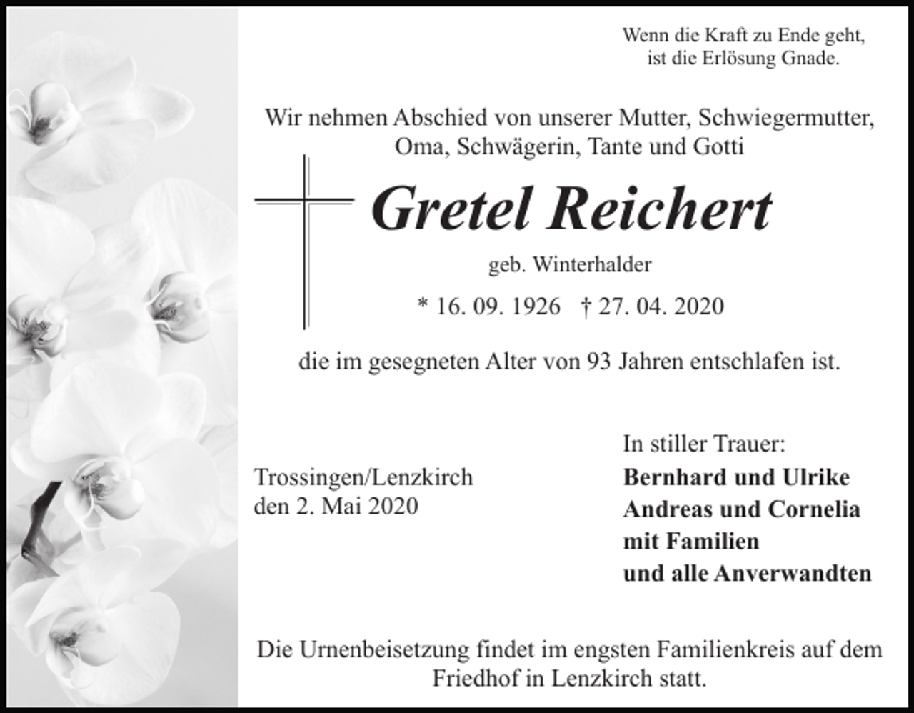 <p>Wenn die Kraft zu Ende geht,<br />ist die Erlösung Gnade.</p><p>Wir nehmen Abschied von unserer Mutter, Schwiegermutter,<br />Oma, Schwägerin, Tante und Gotti</p><p>Gretel Reichert<br />geb. Winterhalder</p><p>* 16. 09. 1926 † 27. 04. 2020<br />die im gesegneten Alter von 93 Jahren entschlafen ist.</p><p>Trossingen/Lenzkirch<br />den 2. Mai 2020</p><p>In stiller Trauer:<br />Bernhard und Ulrike<br />Andreas und Cornelia<br />mit Familien<br />und alle Anverwandten</p><p>Die Urnenbeisetzung findet im engsten Familienkreis auf dem<br />Friedhof in Lenzkirch statt.</p>