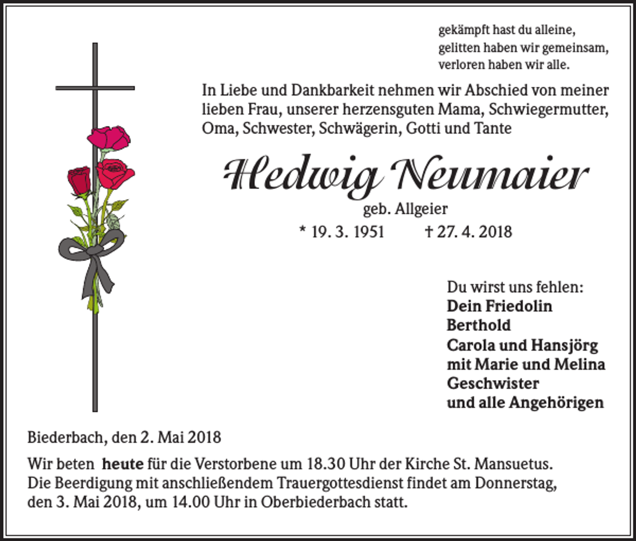 <p>gekämpft hast du alleine,<br />gelitten haben wir gemeinsam,<br />verloren haben wir alle.</p><p>In Liebe und Dankbarkeit nehmen wir Abschied von meiner<br />lieben Frau, unserer herzensguten Mama, Schwiegermutter,<br />Oma, Schwester, Schwägerin, Gotti und Tante</p><p>Hedwig Neumaier<br />geb. Allgeier<br />* 19. 3. 1951<br />† 27. 4. 2018<br />Du wirst uns fehlen:<br />Dein Friedolin<br />Berthold<br />Carola und Hansjörg<br />mit Marie und Melina<br />Geschwister<br />und alle Angehörigen<br />Biederbach, den 2. Mai 2018<br />Wir beten heute für die Verstorbene um 18.30 Uhr der Kirche St. Mansuetus.<br />Die Beerdigung mit anschließendem Trauergottesdienst findet am Donnerstag,<br />den 3. Mai 2018, um 14.00 Uhr in Oberbiederbach statt.</p>