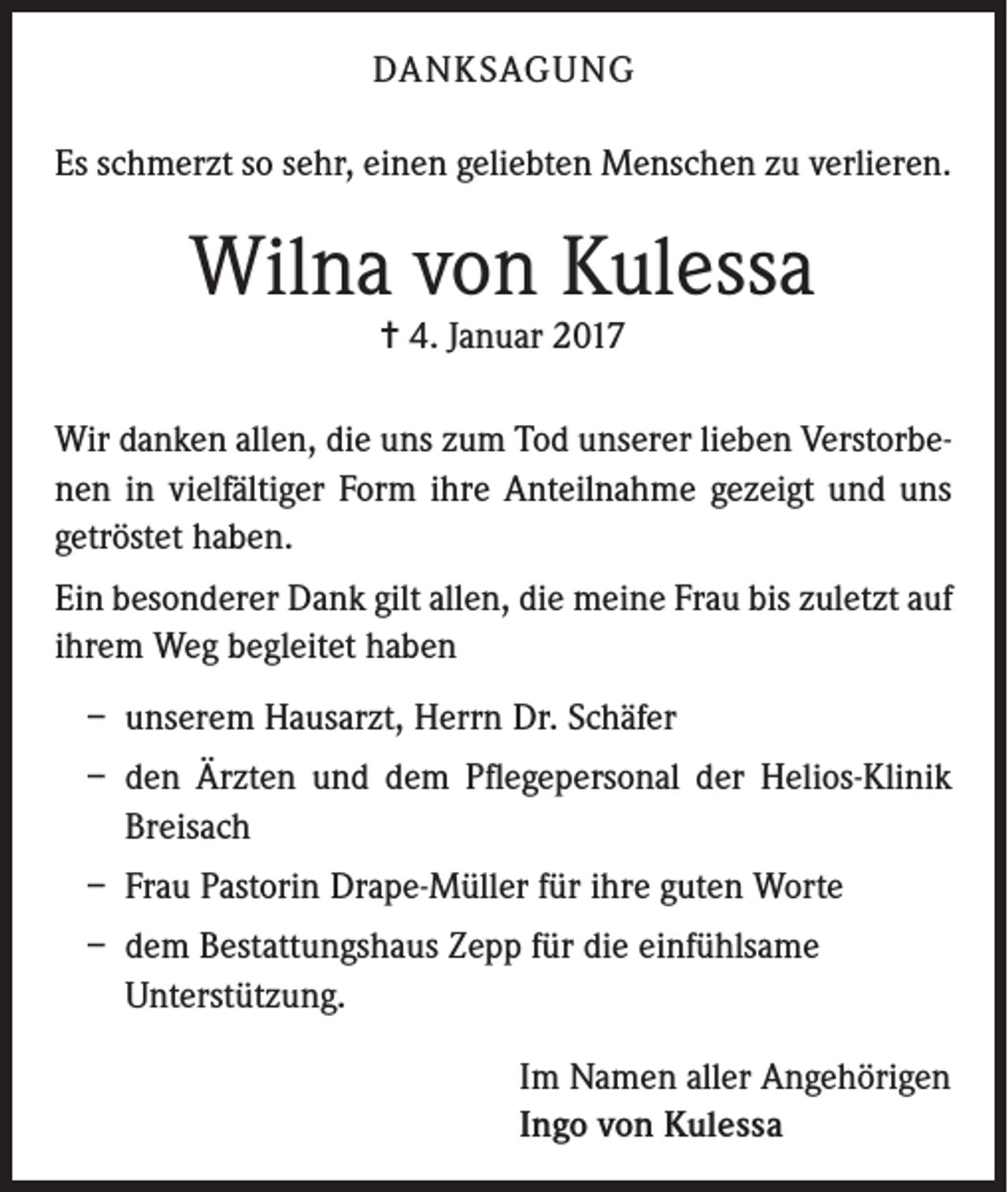 <p>DANKSAGUNG<br />Es schmerzt so sehr, einen geliebten Menschen zu verlieren.</p><p>Wilna von Kulessa<br />= 4. Januar 2017</p><p>Wir danken allen, die uns zum Tod unserer lieben Verstorbenen in vielfältiger Form ihre Anteilnahme gezeigt und uns<br />getröstet haben.<br />Ein besonderer Dank gilt allen, die meine Frau bis zuletzt auf<br />ihrem Weg begleitet haben<br />– unserem Hausarzt, Herrn Dr. Schäfer<br />– den Ärzten und dem Pflegepersonal der Helios-Klinik<br />Breisach<br />– Frau Pastorin Drape-Müller für ihre guten Worte<br />– dem Bestattungshaus Zepp für die einfühlsame<br />Unterstützung.<br />Im Namen aller Angehörigen<br />Ingo von Kulessa</p>