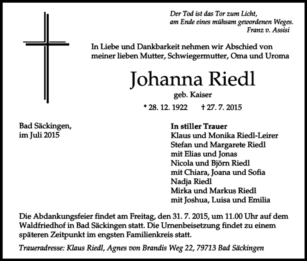<p>Der Tod ist das Tor zum Licht,<br />am Ende eines mühsam gewordenen Weges.<br />Franz v. Assisi</p><p>In Liebe und Dankbarkeit nehmen wir Abschied von<br />meiner lieben Mutter, Schwiegermutter, Oma und Uroma</p><p>Johanna Riedl<br />geb. Kaiser</p><p>* 28. 12. 1922<br />Bad Säckingen,<br />im Juli 2015</p><p>† 27. 7. 2015</p><p>In stiller Trauer<br />Klaus und Monika Riedl-Leirer<br />Stefan und Margarete Riedl<br />mit Elias und Jonas<br />Nicola und Björn Riedl<br />mit Chiara, Joana und Sofia<br />Nadja Riedl<br />Mirka und Markus Riedl<br />mit Joshua, Luisa und Emilia</p><p>Die Abdankungsfeier findet am Freitag, den 31. 7. 2015, um 11.00 Uhr auf dem<br />Waldfriedhof in Bad Säckingen statt. Die Urnenbeisetzung findet zu einem<br />späteren Zeitpunkt im engsten Familienkreis statt.<br />Traueradresse: Klaus Riedl, Agnes von Brandis Weg 22, 79713 Bad Säckingen</p>