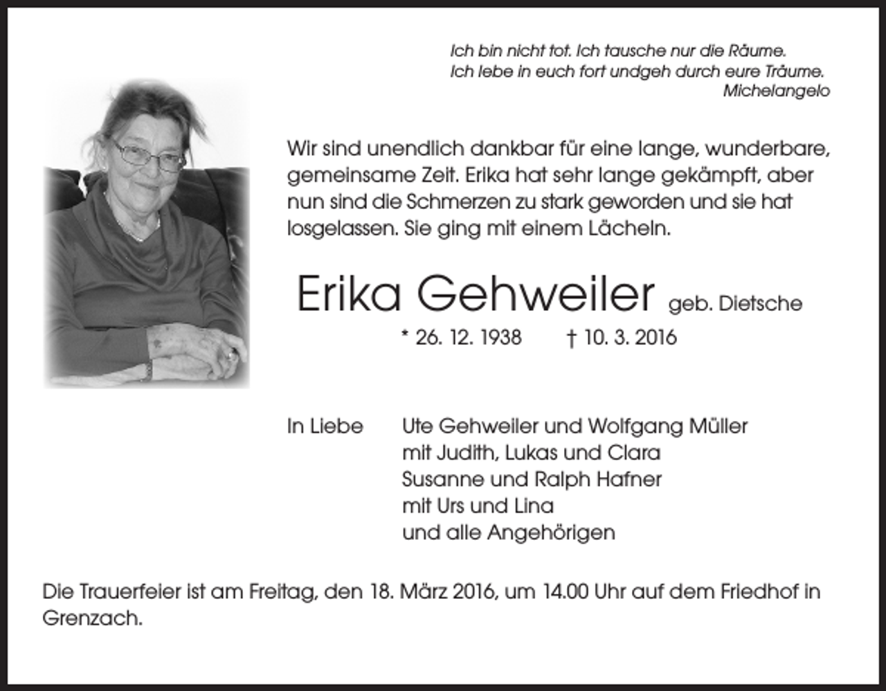<p>Ich bin nicht tot. Ich tausche nur die Räume.<br />Ich lebe in euch fort undgeh durch eure Träume.<br />Michelangelo</p><p>Wir sind unendlich dankbar für eine lange, wunderbare,<br />gemeinsame Zeit. Erika hat sehr lange gekämpft, aber<br />nun sind die Schmerzen zu stark geworden und sie hat<br />losgelassen. Sie ging mit einem Lächeln.</p><p>Erika Gehweiler geb. Dietsche<br />* 26. 12. 1938 † 10. 3. 2016</p><p>In Liebe</p><p>Ute Gehweiler und Wolfgang Müller<br />mit Judith, Lukas und Clara<br />Susanne und Ralph Hafner<br />mit Urs und Lina<br />und alle Angehörigen</p><p>Die Trauerfeier ist am Freitag, den 18. März 2016, um 14.00 Uhr auf dem Friedhof in<br />Grenzach.</p>