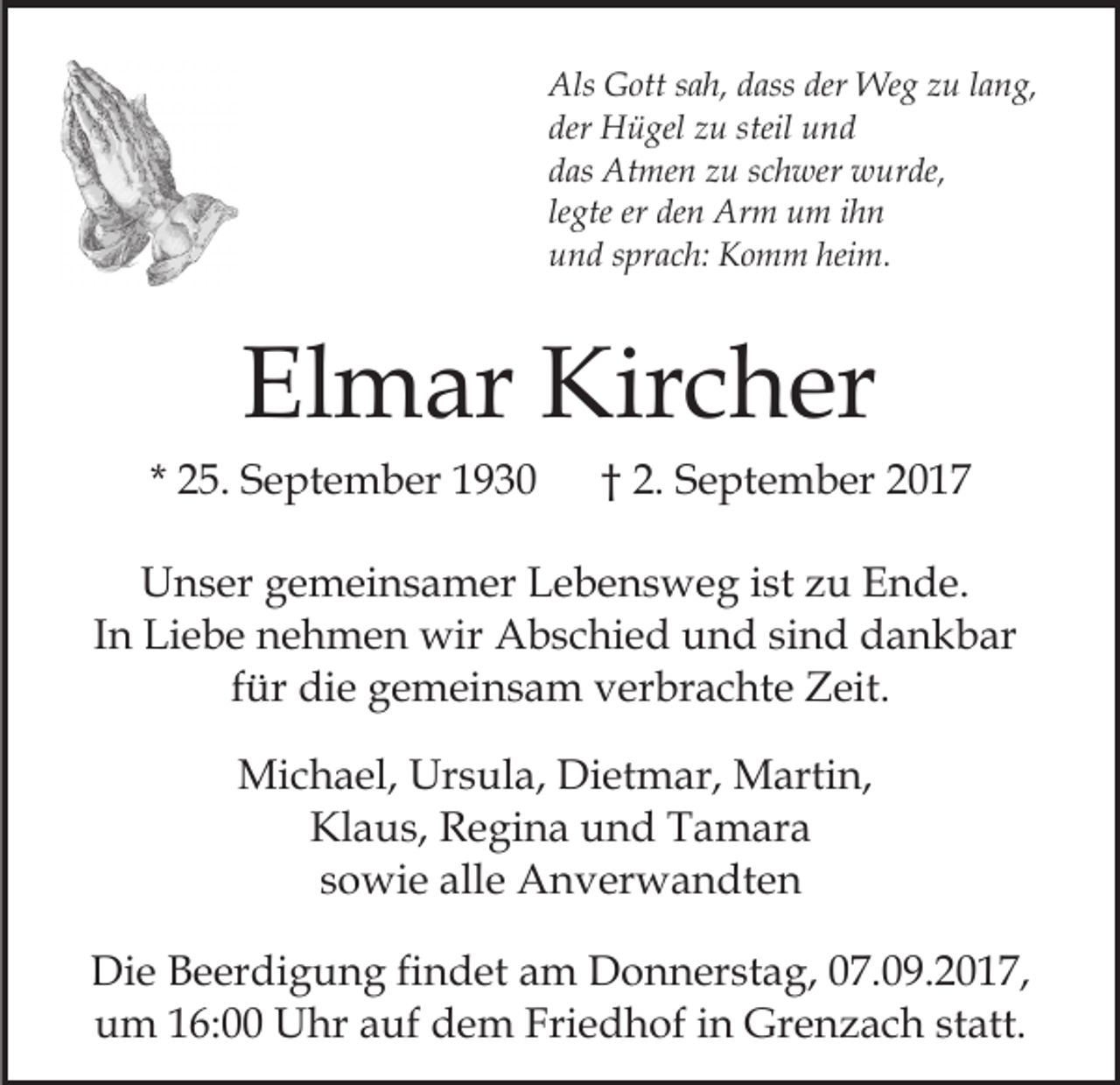 <p>Als GGott<br />der Weg<br />Als<br />ott s sah,<br />a h, ddass<br />ass der<br />We g zzu<br />u llang,<br />a n g,<br />der<br />H ü gel zzu<br />u steil<br />und<br />der Hügel<br />steil und<br />ddas<br />as Atmen<br />At me n zzu<br />u sschwer<br />c h wer wurde,<br />w u r de,<br />le<br />gte er<br />er den<br />de n Arm<br />Ar m um<br />u m iihn<br />hn<br />legte<br />heim.<br />uund<br />n d ssprach:<br />pr a c h: Komm<br />K o m m hei<br />m.</p><p>Elmar<br />El<br />m ar Kircher<br />Kir c h er</p><p>* 25.<br />2 5. September<br />S e pt e m b er</p><p>2. September<br />S e pt e m b er<br />†† 2.</p><p>UUnser<br />n s er ggemeinsamer<br />e m ei n s a m er LLebensweg<br />e b e n s w e g iist<br />st zzu<br />u Ende.<br />E n d e.<br />IInn Liebe<br />Li e b e nehmen<br />n e h m e n wir<br />wir Abschied<br />Ab s c hi e d und<br />u n d sisind<br />n d dankbar<br />d a n k b ar<br />für<br />f ür die<br />di e gemeinsam<br />g e m ei n s a m verbrachte<br />v er br a c ht e Zeit.<br />Z eit.<br />Michael,<br />Mi<br />c h a el, Ur<br />Ursula,<br />s ul a, DiDietmar,<br />et m ar, Martin,<br />M arti n,<br />Klaus,<br />Kl a u s, RRegina<br />e gi n a uund<br />n d TTamara<br />a m ar a<br />s o wi e alle<br />all e Anverwandten<br />A n v er w a n dt e n<br />sowie<br />Di e BBeerdigung<br />Die<br />e er di g u n g fifindet<br />n d et aam<br />m Donnerstag,<br />D o n n er st a g, 007.09.2017,<br />7. 0 9. 2 0 1 7,<br />um<br />Friedhof<br />u m 116:00<br />6: Uhr<br />U hr aauf<br />uf ddem<br />e m Fri<br />e d h of iin<br />n Grenzach<br />Gr e n z a c h sstatt.<br />t att.</p>