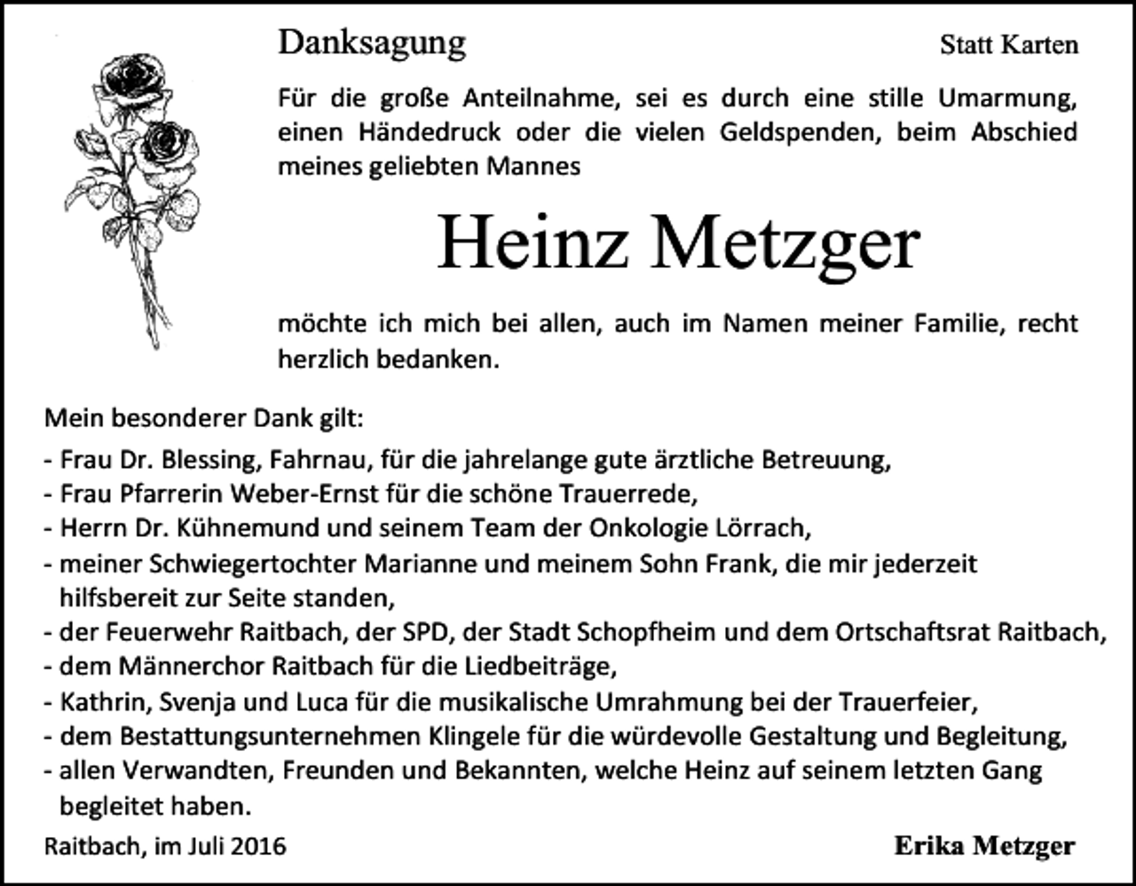 <p>Danksagung</p><p>Statt Karten</p><p>Für die große Anteilnahme, sei es durch eine stille Umarmung,<br />einen Händedruck oder die vielen Geldspenden, beim Abschied<br />meines geliebten Mannes</p><p>Heinz Metzger<br />möchte ich mich bei allen, auch im Namen meiner Familie, recht<br />herzlich bedanken.<br />Mein besonderer Dank gilt:<br />- Frau Dr. Blessing, Fahrnau, für die jahrelange gute ärztliche Betreuung,<br />- Frau Pfarrerin Weber-Ernst für die schöne Trauerrede,<br />- Herrn Dr. Kühnemund und seinem Team der Onkologie Lörrach,<br />- meiner Schwiegertochter Marianne und meinem Sohn Frank, die mir jederzeit<br />hilfsbereit zur Seite standen,<br />- der Feuerwehr Raitbach, der SPD, der Stadt Schopfheim und dem Ortschaftsrat Raitbach,<br />- dem Männerchor Raitbach für die Liedbeiträge,<br />- Kathrin, Svenja und Luca für die musikalische Umrahmung bei der Trauerfeier,<br />- dem Bestattungsunternehmen Klingele für die würdevolle Gestaltung und Begleitung,<br />- allen Verwandten, Freunden und Bekannten, welche Heinz auf seinem letzten Gang<br />begleitet haben.<br />Raitbach, im Juli 2016<br />Erika Metzger</p>