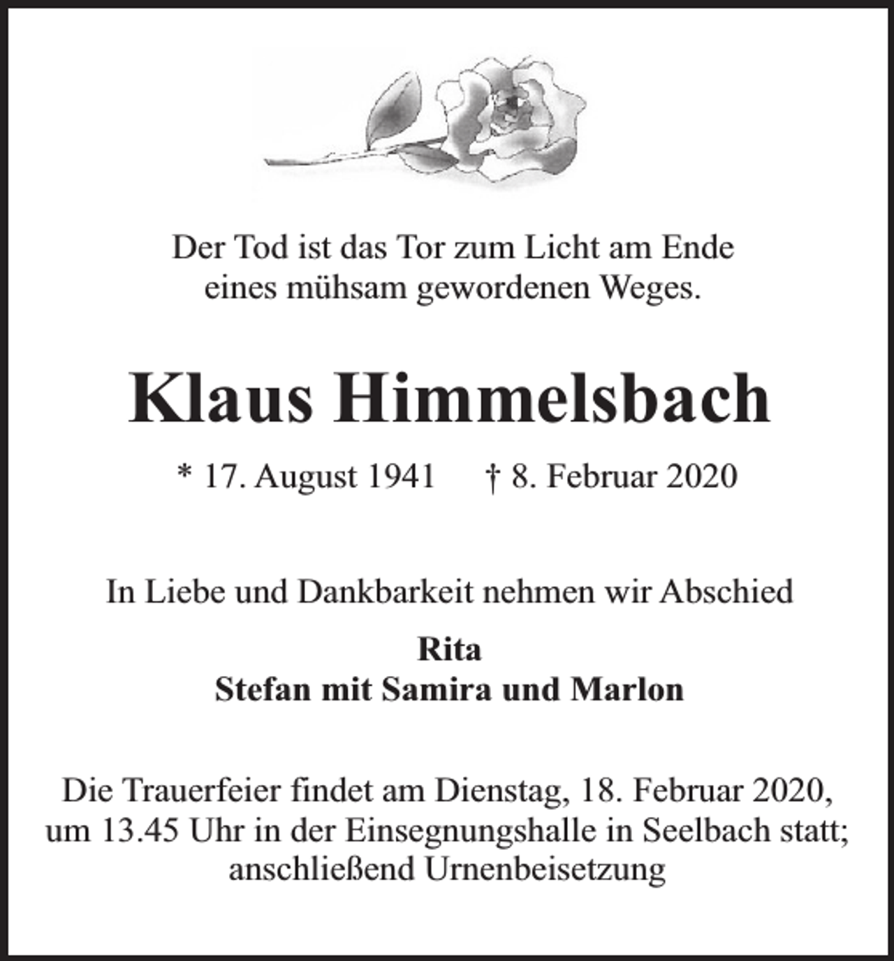 <p>Der Tod ist das Tor zum Licht am Ende<br />eines mühsam gewordenen Weges.</p><p>Klaus Himmelsbach<br />* 17. August 1941</p><p>† 8. Februar 2020</p><p>In Liebe und Dankbarkeit nehmen wir Abschied<br />Rita<br />Stefan mit Samira und Marlon<br />Die Trauerfeier findet am Dienstag, 18. Februar 2020,<br />um 13.45 Uhr in der Einsegnungshalle in Seelbach statt;<br />anschließend Urnenbeisetzung</p>