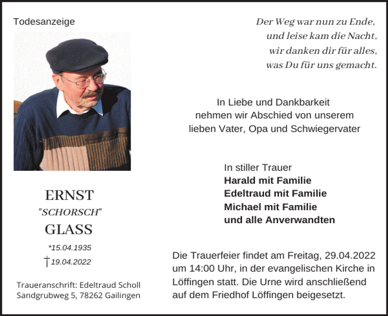 <p>Todesanzeige</p><p>Der Weg war nun zu Ende,<br />und leise kam die Nacht,<br />wir danken dir für alles,<br />was Du für uns gemacht.</p><p>In Liebe und Dankbarkeit<br />nehmen wir Abschied von unserem<br />lieben Vater, Opa und Schwiegervater</p><p>ERNST<br />"SCHORSCH"</p><p>In stiller Trauer<br />Harald mit Familie<br />Edeltraud mit Familie<br />Michael mit Familie<br />und alle Anverwandten</p><p>GLASS<br />*15.04.1935<br />19.04.2022</p><p>Traueranschrift: Edeltraud Scholl<br />Sandgrubweg 5, 78262 Gailingen</p><p>Die Trauerfeier findet am Freitag, 29.04.2022<br />um 14:00 Uhr, in der evangelischen Kirche in<br />Löffingen statt. Die Urne wird anschließend<br />auf dem Friedhof Löffingen beigesetzt.</p>