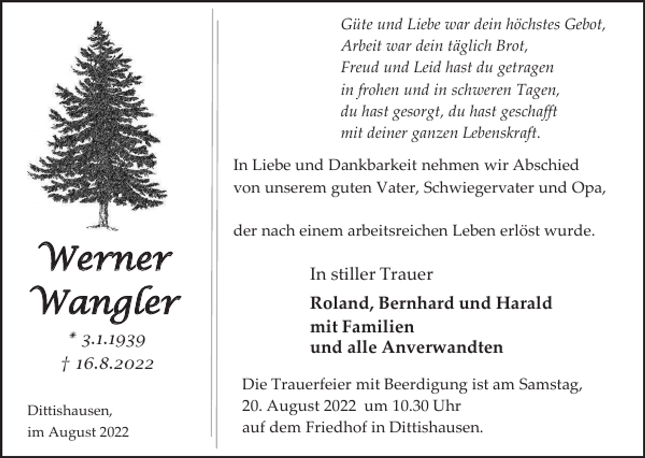 <p>Güte und Liebe war dein höchstes Gebot,<br />Arbeit war dein täglich Brot,<br />Freud und Leid hast du getragen<br />in frohen und in schweren Tagen,<br />du hast gesorgt, du hast geschafft<br />mit deiner ganzen Lebenskraft.<br />In Liebe und Dankbarkeit nehmen wir Abschied<br />von unserem guten Vater, Schwiegervater und Opa,<br />der nach einem arbeitsreichen Leben erlöst wurde.</p><p>Werner<br />Wangler<br />* 3.1.1939<br />† 16.8.2022<br />Dittishausen,<br />im August 2022</p><p>In stiller Trauer<br />Roland, Bernhard und Harald<br />mit Familien<br />und alle Anverwandten<br />Die Trauerfeier mit Beerdigung ist am Samstag,<br />20. August 2022 um 10.30 Uhr<br />auf dem Friedhof in Dittishausen.</p>