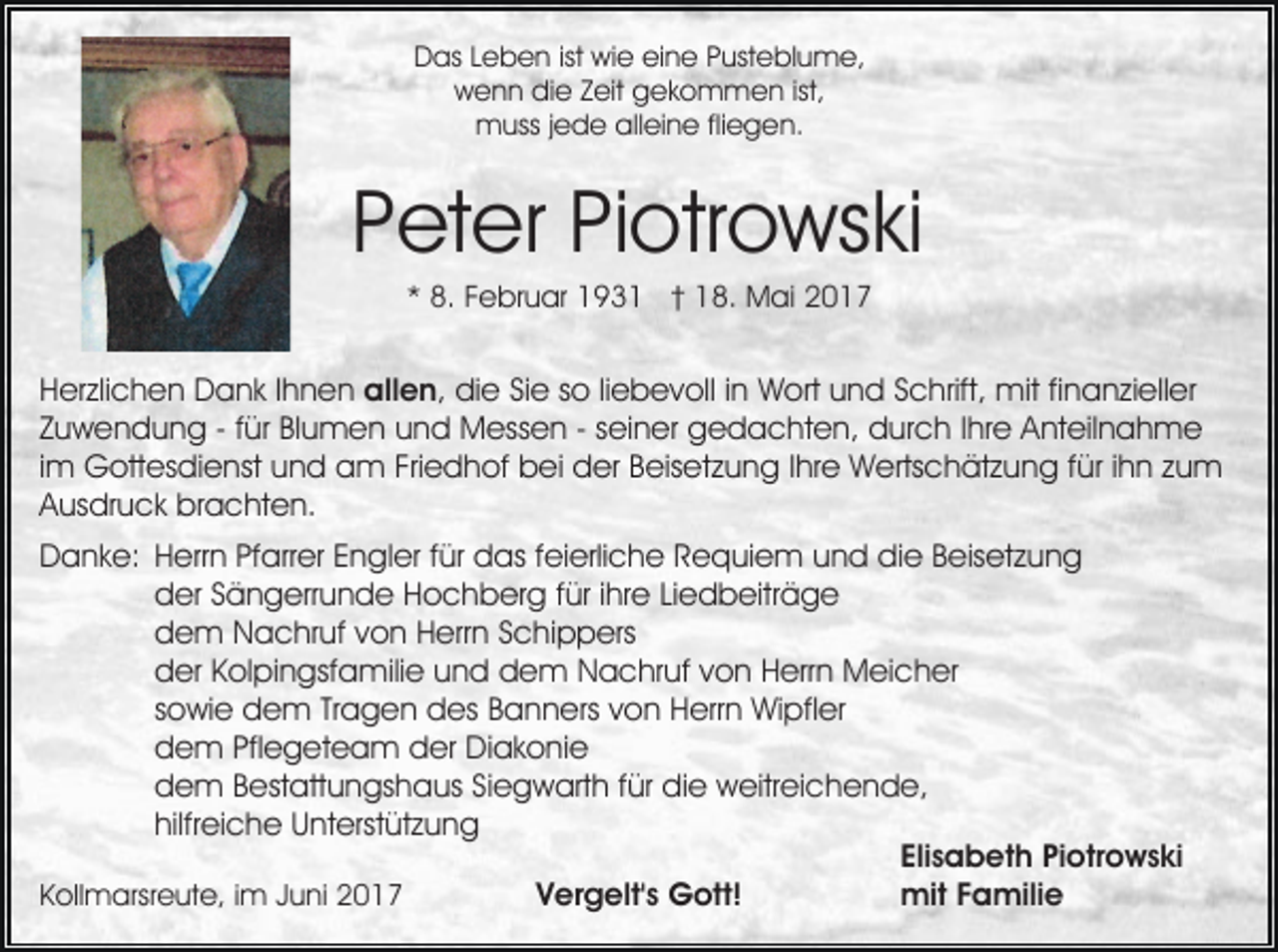 <p>D as LLeben<br />e b e n istist wie<br />wi e eieine<br />n e Pusteblume,<br />P ust e bl u m e,<br />Das<br />ist,<br />wwenn<br />e n n didie<br />e ZZeit<br />eit ggekommen<br />e k o m m e n ist,<br />m uss j ejede<br />d e allalleine<br />ei n e flifliegen.<br />e g e n.<br />muss</p><p>PPeter<br />et er PiPiotrowski<br />otr o ws ki<br />** 8.<br />8. FFebruar<br />e br u ar 193 9 3 1 †† 18.<br />1 8. Mai<br />M ai 22</p><p>HHerzlichen<br />er zli c h e n Dank<br />D a n k I Ihnen<br />h n e n all<br />e n , die<br />di e Sie<br />Si e so<br />s o liliebevoll<br />e b e v oll iinn WWort<br />ort uund<br />n d S Schrift,<br />c hrift, mit<br />mit fi finanzieller<br />n a n zi ell er<br />allen,<br />ZZuwendung<br />u w e n d u n g -- ffür<br />ür Blumen<br />Bl u m e n uund<br />n d Messen<br />M ess e n -- sseiner<br />ei n er gedachten,<br />g e d a c ht e n, durch<br />d ur c h I Ihre<br />hr e AAnteilnahme<br />nt eil n a h m e<br />iimm Gottesdienst<br />G ott es di e nst und<br />u n d am<br />a m Friedhof<br />Fri e d h of bei<br />b ei der<br />d er Beisetzung<br />B eis etz u n g IIhre<br />hr e Wertschätzung<br />W erts c h ät z u n g f für<br />ür i ihn<br />h n zzum<br />u m<br />AAusdruck<br />us dr u c k brachten.<br />br a c ht e n.<br />DDanke:<br />a n k e: HHerrn<br />err n PfPfarrer<br />arr er EEngler<br />n gl er f für<br />ür das<br />d as f feierliche<br />ei erli c h e RRequiem<br />e q ui e m uund<br />n d die<br />di e BBeisetzung<br />eis et z u n g<br />dder<br />er SSängerrunde<br />ä n g err u n d e HHochberg<br />o c h b er g f für<br />ür i ihre<br />hr e LiLiedbeiträge<br />e d b eitr ä g e<br />ddem<br />e m Nachruf<br />N a c hr uf vvon<br />o n HHerrn<br />err n Schippers<br />S c hi p p ers<br />dder<br />er KKolpingsfamilie<br />ol pi n gsf a mili e uund<br />n d dem<br />d e m Nachruf<br />N a c hr uf von<br />v o n Herrn<br />H errn Meicher<br />M ei c h er<br />ssowie<br />o wi e dem<br />d e m Tr<br />a g e n des<br />d es Banners<br />B a n n ers von<br />v o n Herrn<br />H err n Wipfler<br />Wi pfl er<br />Tragen<br />ddem<br />e m Pfl<br />Pflegeteam<br />e g et e a m dder<br />er Diakonie<br />D i a k o ni e<br />ddem<br />e m BBestattungshaus<br />est att u n gs h a us SSiegwarth<br />i e g w art h für<br />f ür die<br />di e weitreichende,<br />w eitr ei ch e n d e,<br />hilfreiche<br />hilfr ei c h e Unterstützung<br />U nt erst üt z u n g<br />Elisabeth<br />Eli<br />s a b et h Piotrowski<br />Pi otr o w s ki<br />mitF Familie<br />Vergelt's<br />V er g elt' s Gott!<br />G ott!<br />mit<br />a mili e<br />KKollmarsreute,<br />oll m arsr e ut e, i im<br />m JJuni<br />u ni</p>