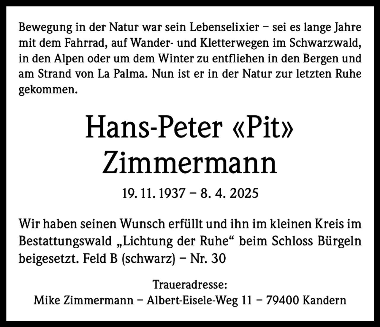 <p>Bewegung in der Natur war sein Lebenselixier – sei es lange Jahre<br />mit dem Fahrrad, auf Wander- und Kletterwegen im Schwarzwald,<br />in den Alpen oder um dem Winter zu entfliehen in den Bergen und<br />am Strand von La Palma. Nun ist er in der Natur zur letzten Ruhe<br />gekommen.</p><p>Hans-Peter «Pit»<br />Zimmermann<br />19. 11. 1937 – 8. 4. 2025<br />Wir haben seinen Wunsch erfüllt und ihn im kleinen Kreis im<br />Bestattungswald „Lichtung der Ruhe“ beim Schloss Bürgeln<br />beigesetzt. Feld B (schwarz) – Nr. 30<br />Traueradresse:<br />Mike Zimmermann – Albert-Eisele-Weg 11 – 79400 Kandern</p>