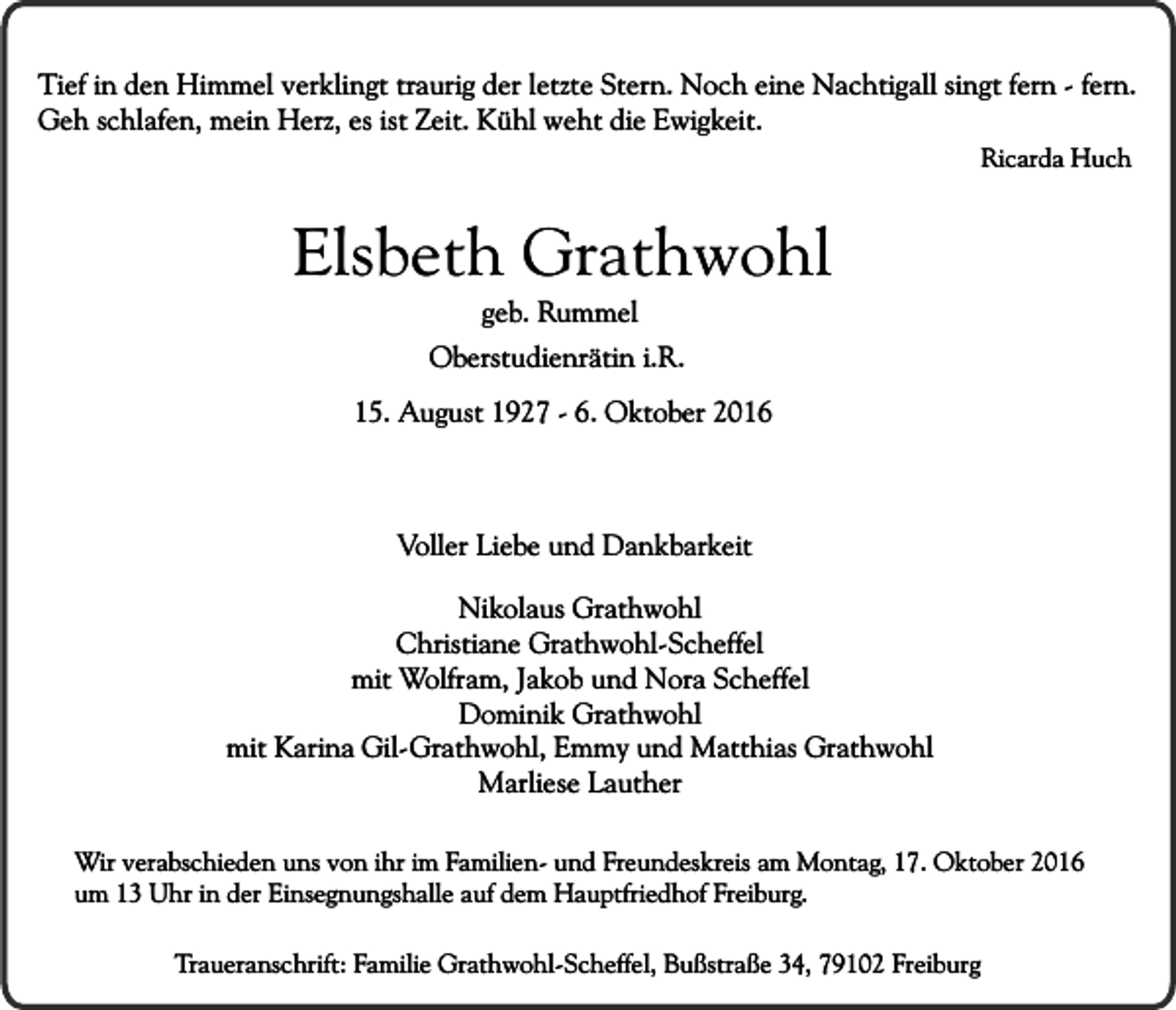 <p>Tief in den Himmel verklingt traurig der letzte Stern. Noch eine Nachtigall singt fern - fern.<br />Geh schlafen, mein Herz, es ist Zeit. Kühl weht die Ewigkeit.<br />Ricarda Huch</p><p>Elsbeth Grathwohl<br />geb. Rummel</p><p>Oberstudienrätin i.R.<br />15. August 1927 - 6. Oktober 2016</p><p>Voller Liebe und Dankbarkeit<br />Nikolaus Grathwohl<br />Christiane Grathwohl-Scheffel<br />mit Wolfram, Jakob und Nora Scheffel<br />Dominik Grathwohl<br />mit Karina Gil-Grathwohl, Emmy und Matthias Grathwohl<br />Marliese Lauther<br />Wir verabschieden uns von ihr im Familien- und Freundeskreis am Montag, 17. Oktober 2016<br />um 13 Uhr in der Einsegnungshalle auf dem Hauptfriedhof Freiburg.<br />Traueranschrift: Familie Grathwohl-Scheffel, Bußstraße 34, 79102 Freiburg</p>