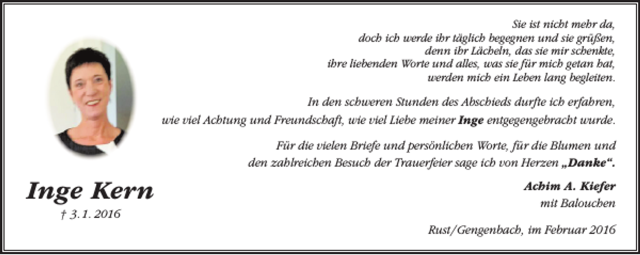 <p>Sie ist nicht mehr da,<br />doch ich werde ihr täglich begegnen und sie grüßen,<br />denn ihr Lächeln, das sie mir schenkte,<br />ihre liebenden Worte und alles, was sie für mich getan hat,<br />werden mich ein Leben lang begleiten.</p><p>In den schweren Stunden des Abschieds durfte ich erfahren,<br />wie viel Achtung und Freundschaft, wie viel Liebe meiner Inge entgegengebracht wurde.<br />Für die vielen Briefe und persönlichen Worte, für die Blumen und<br />den zahlreichen Besuch der Trauerfeier sage ich von Herzen „Danke“.</p><p>Inge Kern<br />† 3. 1. 2016</p><p>Achim A. Kiefer<br />mit Balouchen<br />Rust / Gengenbach, im Februar 2016</p>