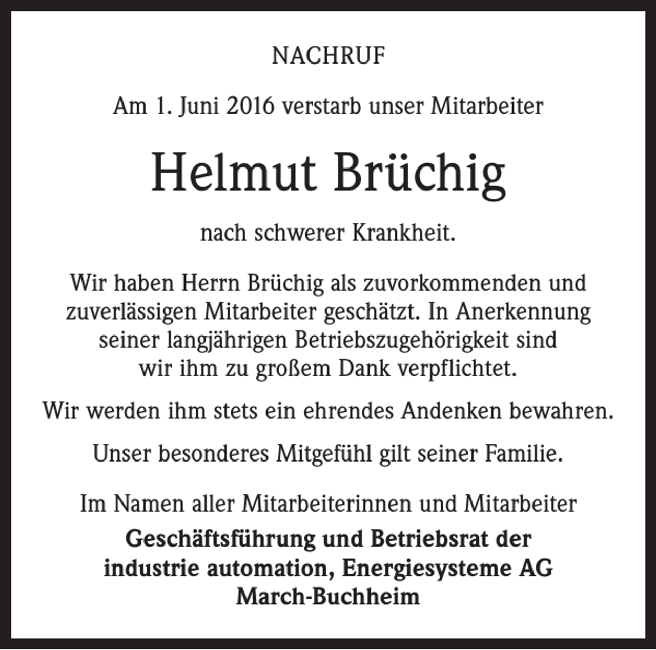 <p>nachruf<br />Am 1. Juni 2016 verstarb unser Mitarbeiter</p><p>Helmut Brüchig<br />nach schwerer Krankheit.<br />Wir haben Herrn Brüchig als zuvorkommenden und<br />zuverlässigen Mitarbeiter geschätzt. In Anerkennung<br />seiner langjährigen Betriebszugehörigkeit sind<br />wir ihm zu großem Dank verpflichtet.<br />Wir werden ihm stets ein ehrendes Andenken bewahren.<br />Unser besonderes Mitgefühl gilt seiner Familie.<br />Im Namen aller Mitarbeiterinnen und Mitarbeiter<br />Geschäftsführung und Betriebsrat der<br />industrie automation, Energiesysteme AG<br />March-Buchheim</p>