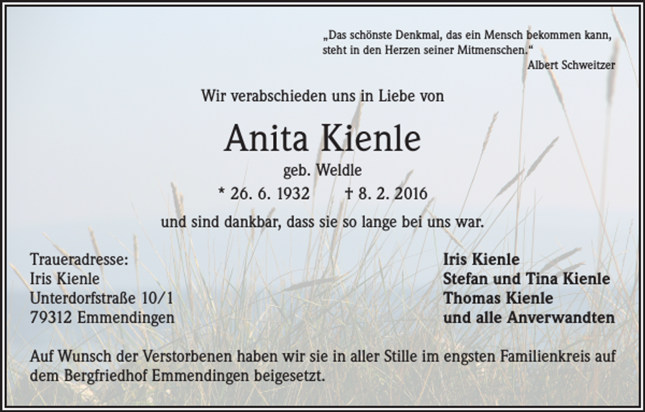 <p>„Das schönste Denkmal, das ein Mensch bekommen kann,<br />steht in den Herzen seiner Mitmenschen.“</p><p>Albert Schweitzer</p><p>Wir verabschieden uns in Liebe von</p><p>Anita Kienle</p><p>geb. Weldle<br />* 26. 6. 1932 † 8. 2. 2016<br />und sind dankbar, dass sie so lange bei uns war.<br />Traueradresse:<br />Iris Kienle<br />Unterdorfstraße 10/1<br />79312 Emmendingen</p><p>Iris Kienle<br />Stefan und Tina Kienle<br />Thomas Kienle<br />und alle Anverwandten</p><p>Auf Wunsch der Verstorbenen haben wir sie in aller Stille im engsten Familienkreis auf<br />dem Bergfriedhof Emmendingen beigesetzt.</p>