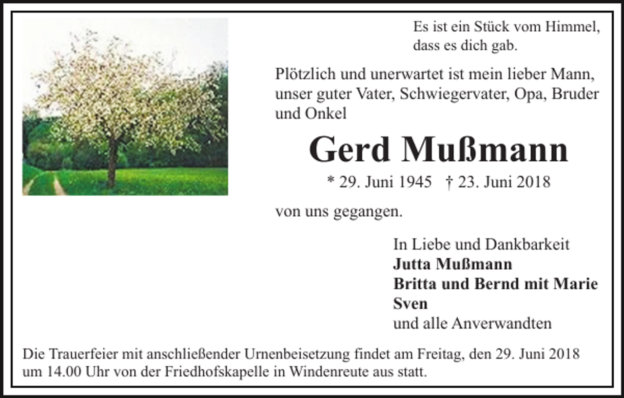 <p>Es ist ein Stück vom Himmel,<br />dass es dich gab.</p><p>Plötzlich und unerwartet ist mein lieber Mann,<br />unser guter Vater, Schwiegervater, Opa, Bruder<br />und Onkel</p><p>Gerd Mußmann<br />* 29. Juni 1945 † 23. Juni 2018<br />von uns gegangen.<br />In Liebe und Dankbarkeit<br />Jutta Mußmann<br />Britta und Bernd mit Marie<br />Sven<br />und alle Anverwandten<br />Die Trauerfeier mit anschließender Urnenbeisetzung findet am Freitag, den 29. Juni 2018<br />um 14.00 Uhr von der Friedhofskapelle in Windenreute aus statt.</p>
