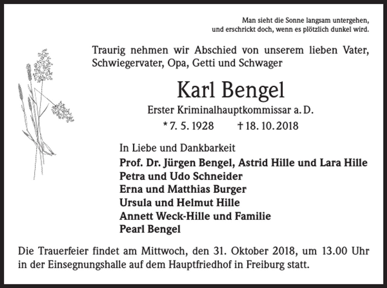 <p>Man sieht die Sonne langsam untergehen,<br />und erschrickt doch, wenn es plötzlich dunkel wird.</p><p>Traurig nehmen wir Abschied von unserem lieben Vater,<br />Schwiegervater, Opa, Getti und Schwager</p><p>Karl Bengel</p><p>Erster Kriminalhauptkommissar a. D.<br />* 7. 5. 1928 † 18. 10. 2018<br />In Liebe und Dankbarkeit<br />Prof. Dr. Jürgen Bengel, Astrid Hille und Lara Hille<br />Petra und Udo Schneider<br />Erna und Matthias Burger<br />Ursula und Helmut Hille<br />Annett Weck-Hille und Familie<br />Pearl Bengel<br />Die Trauerfeier findet am Mittwoch, den 31. Oktober 2018, um 13.00 Uhr<br />in der Einsegnungshalle auf dem Hauptfriedhof in Freiburg statt.</p>
